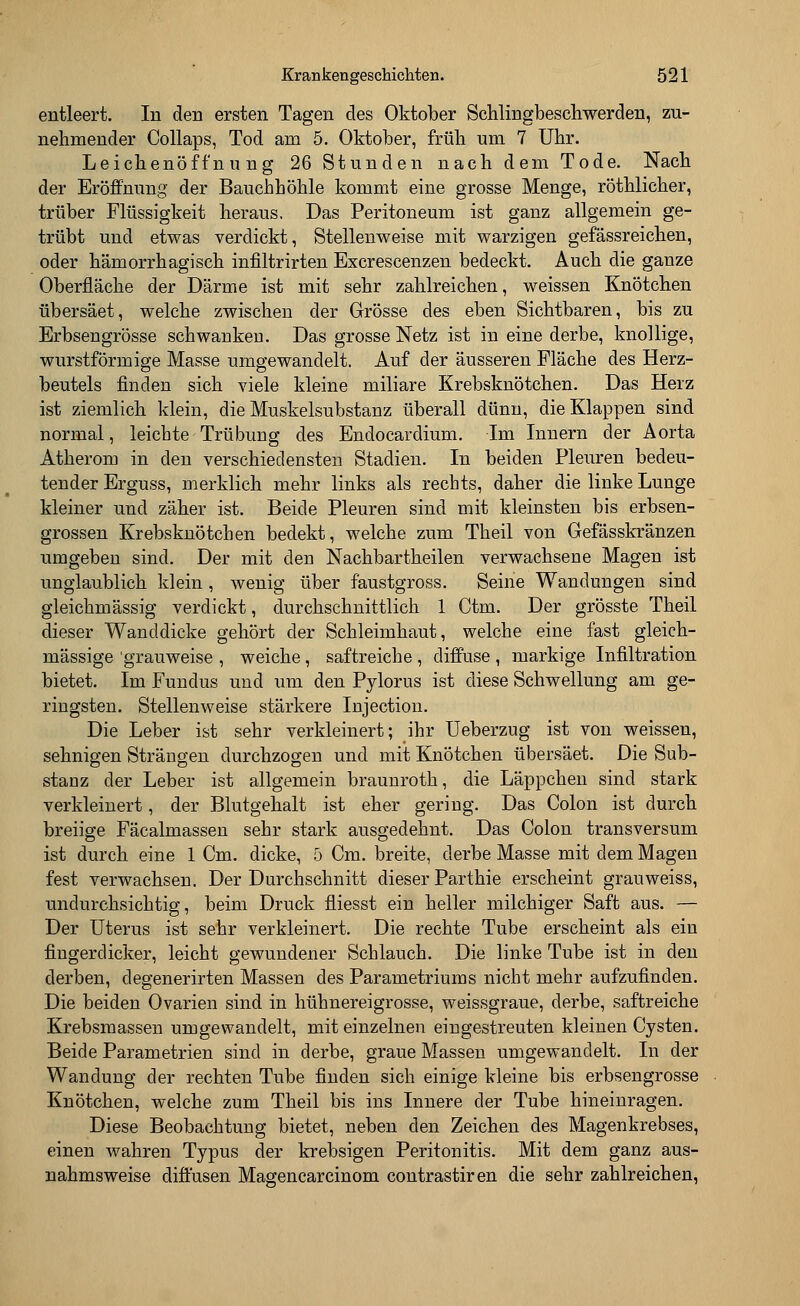 entleert. In den ersten Tagen des Oktober Schlingbeschwerden, zu- nehmender Collaps, Tod am 5. Oktober, früh um 7 Uhr. Leichenöffnung 26 Stunden nach dem Tode. Nach der Eröffnung der Bauchhöhle kommt eine grosse Menge, röthlicher, trüber Flüssigkeit heraus. Das Peritoneum ist ganz allgemein ge- trübt und etwas verdickt, Stellenweise mit warzigen gefässreichen, oder hämorrhagisch infiltrirten Excrescenzen bedeckt. Auch die ganze Oberfläche der Därme ist mit sehr zahlreichen, weissen Knötchen übersäet, welche zwischen der Grösse des eben Sichtbaren, bis zu Erbsengrösse schwanken. Das grosse Netz ist in eine derbe, knollige, wurstförmige Masse umgewandelt. Auf der äusseren Fläche des Herz- beutels finden sich viele kleine miliare Krebsknötchen. Das Herz ist ziemlich klein, die Muskelsubstanz überall dünn, die Klappen sind normal, leichte Trübung des Endocardium. Im Innern der Aorta Atherom in den verschiedensten Stadien. In beiden Pleuren bedeu- tender Erguss, merklich mehr links als rechts, daher die linke Lunge kleiner und zäher ist. Beide Pleuren sind mit kleinsten bis erbsen- grossen Krebsknötchen bedekt, welche zum Theil von Gefässkränzen umgeben sind. Der mit deu Nachbartheilen verwachsene Magen ist unglaublich klein, wenig über faustgross. Seine Wandungen sind gleichmässig verdickt, durchschnittlich 1 Ctm. Der grösste Theil dieser Wanddicke gehört der Schleimhaut, welche eine fast gleich- massige 'grauweise , weiche , saftreiche , diffuse , markige Infiltration bietet. Im Fundus und um den Pylorus ist diese Schwellung am ge- ringsten. Stellenweise stärkere Injection. Die Leber ist sehr verkleinert; ihr Ueberzug ist von weissen, sehnigen Strängen durchzogen und mit Knötchen übersäet. Die Sub- stanz der Leber ist allgemein braunroth, die Läppchen sind stark verkleinert, der Blutgehalt ist eher gering. Das Colon ist durch breiige Fäcalmassen sehr stark ausgedehnt. Das Colon transversum ist durch eine 1 Cm. dicke, 5 Cm. breite, derbe Masse mit dem Magen fest verwachsen. Der Durchschnitt dieser Parthie erscheint grauweiss, undurchsichtig, beim Druck fliesst ein heller milchiger Saft aus. — Der Uterus ist sehr verkleinert. Die rechte Tube erscheint als ein fingerdicker, leicht gewundener Schlauch. Die linke Tube ist in den derben, clegenerirten Massen des Parametriums nicht mehr aufzufinden. Die beiden Ovarien sind in hühnereigrosse, weissgraue, derbe, saftreiche Krebsmassen umgewandelt, mit einzelnen eingestreuten kleinen Cysten. Beide Parametrien sind in derbe, graue Massen umgewandelt. In der Wandung der rechten Tube finden sich einige kleine bis erbsengrösse Knötchen, welche zum Theil bis ins Innere der Tube hineinragen. Diese Beobachtung bietet, neben den Zeichen des Magenkrebses, einen wahren Typus der krebsigen Peritonitis. Mit dem ganz aus- nahmsweise diffusen Magencarcinom contrastiren die sehr zahlreichen,