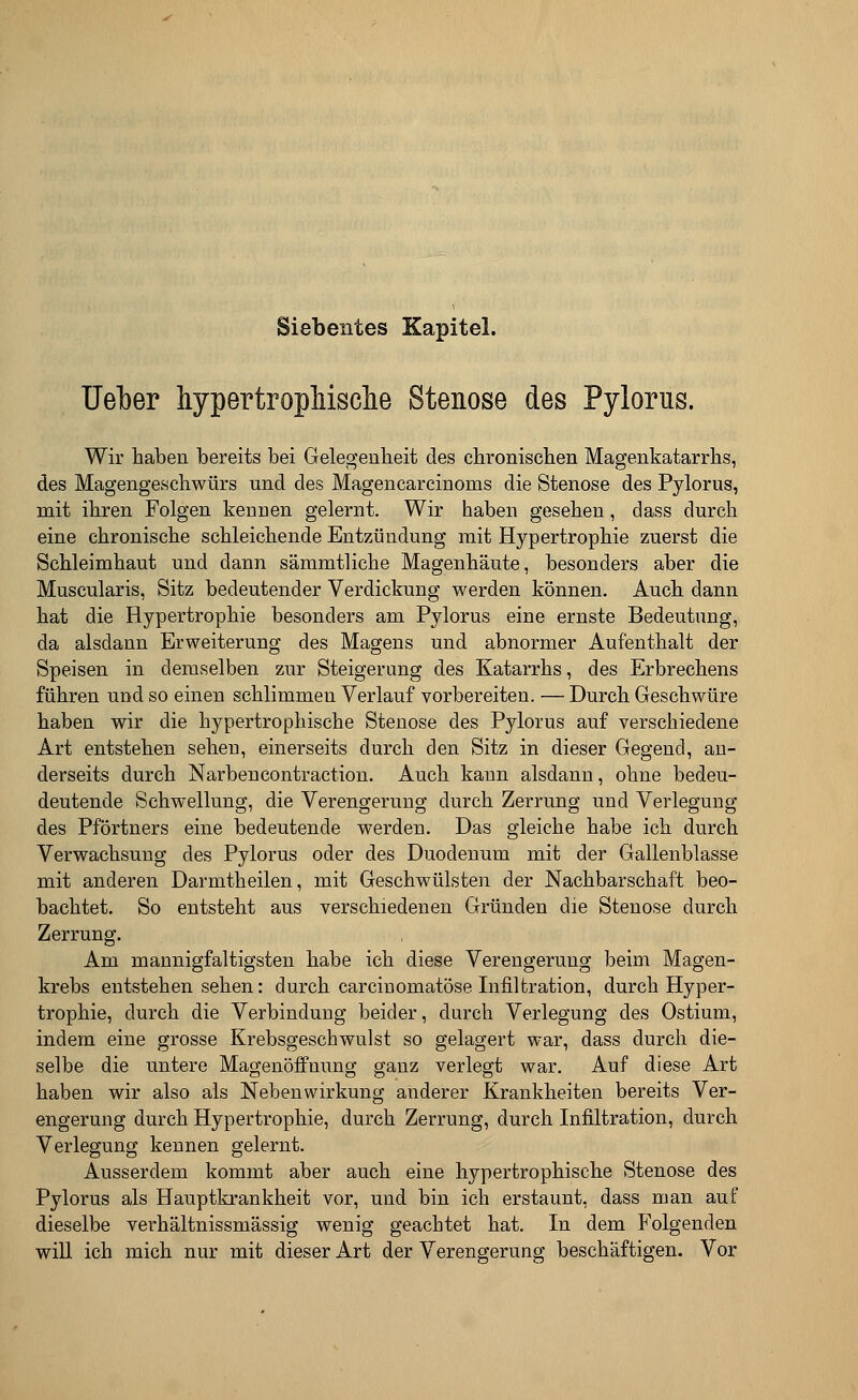 Siebentes Kapitel. Ueber hypertrophische Stenose des Pylorus. Wir haben bereits bei Gelegenheit des chronischen Magenkatarrhs, des Magengeschwürs und des Magencarcinonis die Stenose des Pylorus, mit ihren Folgen kennen gelernt. Wir haben gesehen, dass durch eine chronische schleichende Entzündung mit Hypertrophie zuerst die Schleimhaut und dann sämmtliche Magenhäute, besonders aber die Muscularis, Sitz bedeutender Verdickung werden können. Auch dann hat die Hypertrophie besonders am Pylorus eine ernste Bedeutung, da alsdann Erweiterung des Magens und abnormer Aufenthalt der Speisen in demselben zur Steigerung des Katarrhs, des Erbrechens führen und so einen schlimmen Verlauf vorbereiten. — Durch Geschwüre haben wir die hypertrophische Stenose des Pylorus auf verschiedene Art entstehen sehen, einerseits durch den Sitz in dieser Gegend, an- derseits durch Narbencontraction. Auch kann alsdann, ohne bedeu- deutende Schwellung, die Verengerung durch Zerrung und Verlegung des Pförtners eine bedeutende werden. Das gleiche habe ich durch Verwachsung des Pylorus oder des Duodenum mit der Gallenblasse mit anderen Darmtheilen, mit Geschwülsten der Nachbarschaft beo- bachtet. So entsteht aus verschiedenen Gründen die Stenose durch Zerrung. Am mannigfaltigsten habe ich diese Verengerung beim Magen- krebs entstehen sehen: durch carcinomatöse Infiltration, durch Hyper- trophie, durch die Verbindung beider, durch Verlegung des Ostium, indem eine grosse Krebsgeschwulst so gelagert war, dass durch die- selbe die untere Magenöffnung ganz verlegt war. Auf diese Art haben wir also als Nebenwirkung anderer Krankheiten bereits Ver- engerung durch Hypertrophie, durch Zerrung, durch Infiltration, durch Verlegung kennen gelernt. Ausserdem kommt aber auch eine hypertrophische Stenose des Pylorus als Hauptkrankheit vor, und bin ich erstaunt, dass man auf dieselbe verhältnissmässig wenig geachtet hat. In dem Folgenden will ich mich nur mit dieser Art der Verengerung beschäftigen. Vor