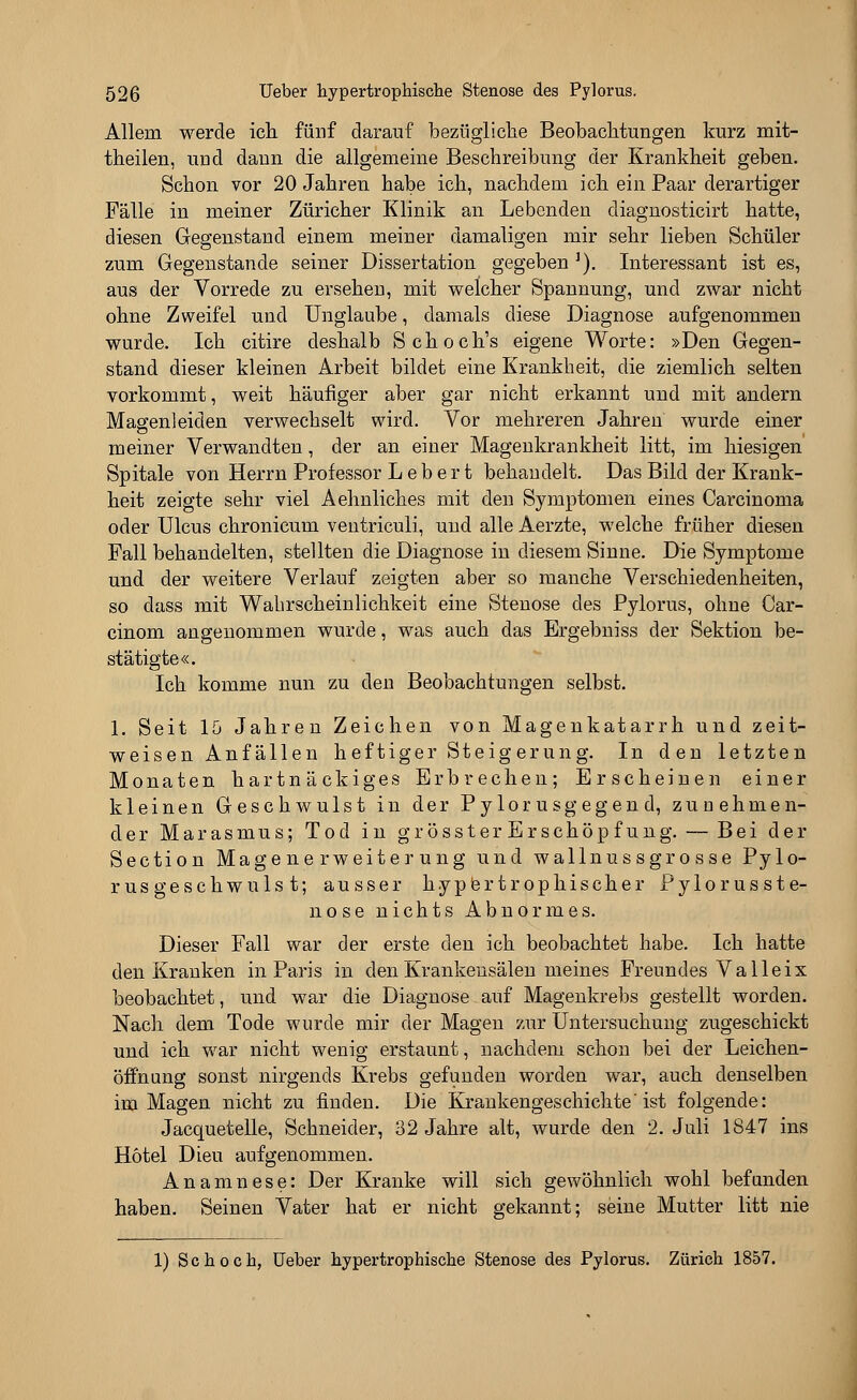 Allem werde ich fünf darauf bezügliche Beobachtungen kurz mit- theilen, und dann die allgemeine Beschreibung der Krankheit geben. Schon vor 20 Jahren habe ich, nachdem ich ein Paar derartiger Fälle in meiner Züricher Klinik an Lebenden diagnosticirt hatte, diesen Gegenstand einem meiner damaligen mir sehr lieben Schüler zum Gegenstande seiner Dissertation gegeben *). Interessant ist es, aus der Vorrede zu ersehen, mit welcher Spannung, und zwar nicht ohne Zweifel und Unglaube, damals diese Diagnose aufgenommen wurde. Ich citire deshalb Schoch's eigene Worte: »Den Gegen- stand dieser kleinen Arbeit bildet eine Krankheit, die ziemlich selten vorkommt, weit häufiger aber gar nicht erkannt und mit andern Magenleiden verwechselt wird. Vor mehreren Jahren wurde einer meiner Verwandten, der an einer Magenkrankheit litt, im hiesigen Spitale von Herrn Professor L e b e r t behandelt. Das Bild der Krank- heit zeigte sehr viel Aehnliches mit den Symptomen eines Carcinoma oder Ulcus chronicum ventriculi, und alle Aerzte, welche früher diesen Fall behandelten, stellten die Diagnose in diesem Sinne. Die Symptome und der weitere Verlauf zeigten aber so manche Verschiedenheiten, so dass mit Wahrscheinlichkeit eine Stenose des Pylorus, ohne Car- cinom angenommen wurde, was auch das Ergebniss der Sektion be- stätigte«. Ich komme nun zu den Beobachtungen selbst. 1. Seit 10 Jahren Zeichen von Magenkatarrh und zeit- weisen Anfällen heftiger Steig erung. In den letzten Monaten hartnäckiges Erbrechen; Erscheinen einer kleinen Geschwulst in der Pylorus gegen d, zuuehmen- der Marasmus; Tod in grösster Erschöpf ung. — Bei der Section Magenerweiterung und wallnussgrosse Pylo- rus geschwuls t; ausser hypertrophischer Pylorusste- nose nichts Abnormes. Dieser Fall war der erste den ich beobachtet habe. Ich hatte den Kranken in Paris in den Krankensälen meines Freundes Valleix beobachtet, und war die Diagnose auf Magenkrebs gestellt worden. Nach dem Tode wurde mir der Magen zur Untersuchung zugeschickt und ich war nicht wenig erstaunt, nachdem schon bei der Leichen- öffnung sonst nirgends Krebs gefunden worden war, auch denselben im Magen nicht zu finden. Die Krankengeschichte'ist folgende: Jacquetelle, Schneider, 32 Jahre alt, wurde den 2. Juli 1847 ins Hotel Dieu aufgenommen. Anamnese: Der Kranke will sich gewöhnlich wohl befunden haben. Seinen Vater hat er nicht gekannt; seine Mutter litt nie 1) Sc hoch, Ueber hypertrophische Stenose des Pylorus. Zürich 1857.