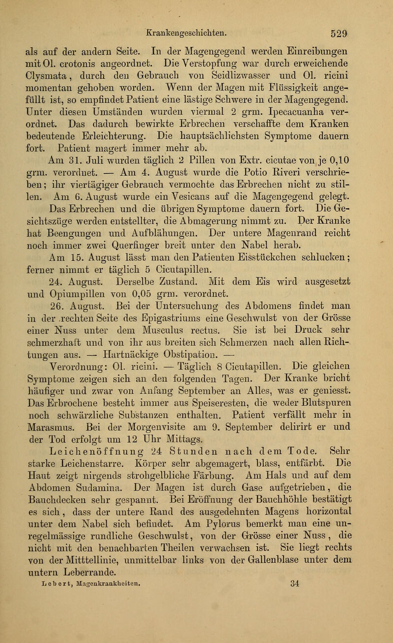 als auf der andern Seite. In der Magengegend werden Einreibungen mit Ol. crotonis angeordnet. Die Verstopfung war durch erweichende Clysmata, durch den Gebrauch von Seidlizwasser und Ol. ricini momentan gehoben worden. Wenn der Magen mit Flüssigkeit ange- füllt ist, so empfindet Patient eine lästige Schwere in der Magengegend. Unter diesen Umständen wurden viermal 2 grm. Ipecacuanha ver- ordnet. Das dadurch bewirkte Erbrechen verschaffte dem Kranken bedeutende Erleichterung. Die hauptsächlichsten Symptome dauern fort. Patient magert immer mehr ab. Am 31. Juli wurden täglich 2 Pillen von Extr. cicutae von je 0,10 grm. verordnet. — Am 4. August wurde die Potio Riveri verschrie- ben ; ihr viertägiger Gebrauch vermochte das Erbrechen nicht zu stil- len. Am 6. August wurde ein Vesicans auf die Magengegend gelegt. Das Erbrechen und die übrigen Symptome dauern fort. Die Ge- sichtszüge werden entstellter, die Abmagerung nimmt zu. Der Kranke hat Beengungen und Aufblähungen. Der untere Magenrand reicht noch immer zwei Querfinger breit unter den Nabel herab. Am 15. August lässt man den Patienten Eisstückchen schlucken; ferner nimmt er täglich 5 Cicutapillen. 24. August. Derselbe Zustand. Mit dem Eis wird ausgesetzt und Opiumpillen von 0,05 grm. verordnet. 26. August. Bei der Untersuchung des Abdomens findet man in der .rechten Seite des Epigastriums eine Geschwulst von der Grösse einer Nuss unter dem Musculus rectus. Sie ist bei Druck sehr schmerzhaft und von ihr aus breiten sich Schmerzen nach allen Rich- tungen aus. — Hartnäckige Obstipation. — Verordnung: Ol. ricini. —Täglich 8 Cicutapillen. Die gleichen Symptome zeigen sich an den folgenden Tagen. Der Kranke bricht häufiger und zwar von Anfang September an Alles, was er geniesst. Das Erbrochene besteht immer aus Speiseresten, die weder Blutspuren noch schwärzliche Substanzen enthalten. Patient verfällt mehr in Marasmus. Bei der Morgenvisite am 9. September delirirt er und der Tod erfolgt um 12 Uhr Mittags. Leichenöffnung 24 Stunden nach dem Tode. Sehr starke Leichenstarre. Körper sehr abgemagert, blass, entfärbt. Die Haut zeigt nirgends strohgelbliche Färbung. Am Hals und auf dem Abdomen Sudamina. Der Magen ist durch Gase aufgetrieben, die Bauchdecken sehr gespannt. Bei Eröffnung der Bauchhöhle bestätigt es sich , dass der untere Rand des ausgedehnten Magens horizontal unter dem Nabel sich befindet. Am Pylorus bemerkt man eine un- regelmässige rundliche Geschwulst, von der Grösse einer Nuss , die nicht mit den benachbarten Theilen verwachsen ist. Sie liegt rechts von der Mitttellinie, unmittelbar links von der Gallenblase unter dem untern Leberrande. L eb er t, Magenkrankheiten. 34