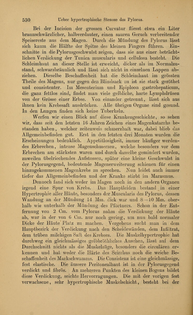 Bei der Incision der grossen Curvatur fliesst etwa ein Liter braunschwärzlicher, lialbverdauter, einen sauren Geruch verbreitender Speisereste aus dem Magen. Durch die Mündung des Pylorus lässt sich kaum die Hälfte der Spitze des kleinen Fingers führen. Ein- schnitte in die Pylorusgeschwulst zeigen, dass sie aus einer beträcht- lichen Verdickung der Tunica muscularis und cellulosa besteht. Die Schleimhaut an dieser Stelle ist erweicht, dicker als im Normalzu- stand, schwarzbräunlich und lässt sich nicht in einzelnen Lappen ab- ziehen. Dieselbe Beschaffenheit hat die Schleimhaut im grössten Theile des Magens, nur gegen den Blindsack zu ist sie stark geröthet und consistenter. Im Mesenterium und Epiploon gastrohepaticum, die ganz fettlos sind, findet man viele gelbliche, harte Lymphdrüsen von der Grösse einer Erbse. Von einander getrennt, lässt sich aus ihnen kein Krebssaft ausdrücken. Alle übrigen Organe sind gesund. In den Lungen finden sich keine Tuberkeln. Werfen wir einen Blick auf diese Krankengeschichte, so sehen wir, dass seit den letzten 16 Jahren Zeichen eines Magenkatarrhs be- standen haben, welcher zeitenweis schmerzhaft war, dabei blieb das Allgemeinbefinden gut. Erst in den letzten drei Monaten wurden die Erscheinungen bedenklich. Appetitlosigkeit, immer häufiger werden- des Erbrechen, intense Magenschmerzen, welche besonders vor dem Erbrechen am stärksten waren und durch dasselbe gemindert wurden, zuweilen übelriechendes Aufstosseu, später eine kleine Geschwulst in der Pylorusgegend, bedeutende Magenerweiterung schienen für einen hinzugekommenen Magenkrebs zu sprechen. Nun leidet auch immer tiefer das Allgemeinbefinden und der Kranke stirbt im Marasmus. Dennoch fand sich weder im Magen noch in den andern Organen irgend eine Spur von Krebs. Das Hauptleiden bestand in einer Hypertrophie aller Häute, besonders der Muscularis des Pylorus, dessen Wandung an der Mündung 14 Mm. dick war und 8 —10 Mm. ober- halb wie unterhalb der Mündung des Pförtners. Schon in der Ent- fernung von 2 Cm. vom Pylorus nahm die Verdickung der Häute ab, war in der von 6 Cm. nur noch gering, um nun bald normaler Dicke der Häute Platz zu machen. Vergebens sucht man in dem Hauptbezirk der Verdickung nach den Scheidewänden, dem Infiltrat, dem trüben milchigen Saft des Krebses. Die Muskelhypertrophie hat durchweg ein gleichmässiges gelbbröthliches Ansehen, lässt auf dem Durchschnitt nichts als die Muskelzüge, besonders die circulären er- kennen und hat weder die Härte des Scirrhus noch die weiche Be- schaffenheit des Markschwamms. Die Consistenz ist eine gleichmässige, fest elastische. Die äussere Peritonealhaut ist in der Pylorusgegend verdickt und fibrös. An mehreren Punkten des kleinen Bogens bildet diese Verdickung, seichte Hervorragungen. Die mit der vorigen fest verwachsene, sehr hypertrophische Muskelschicht, besteht bei der