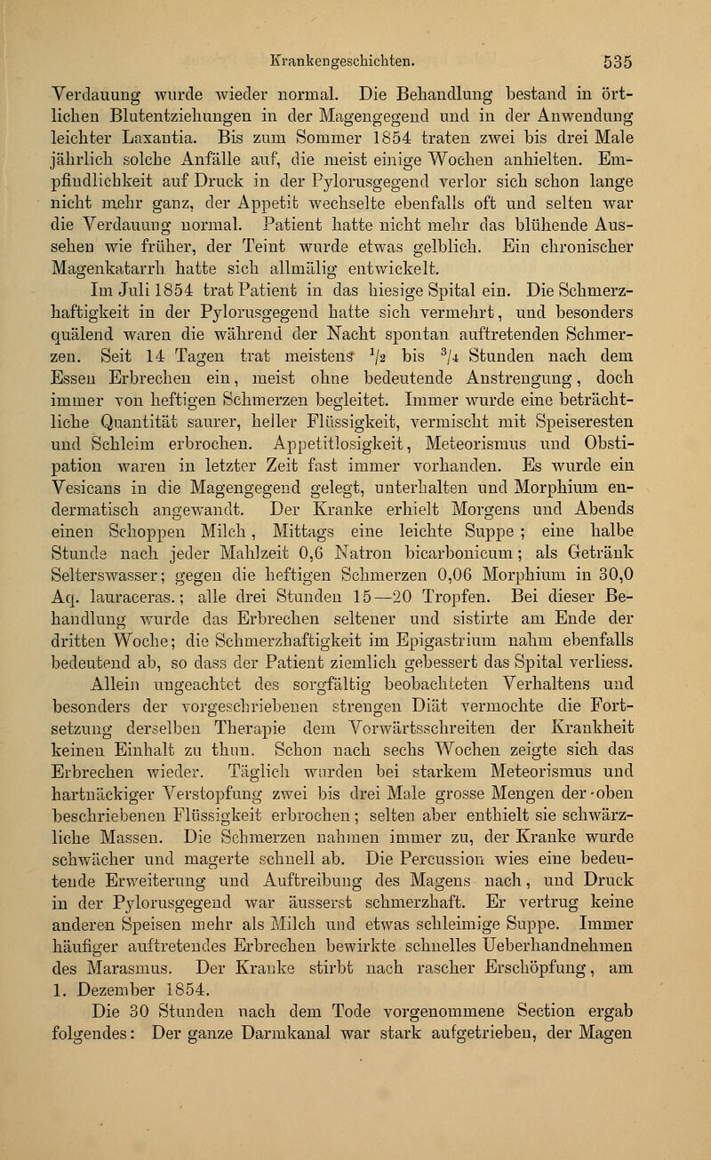 Verdauung wurde wieder normal. Die Behandlung bestand in ört- lichen Blutentziehungen in der Magengegend und in der Anwendung leichter Laxantia. Bis zum Sommer 1854 traten zwei bis drei Male jährlich solche Anfälle auf, die meist einige Wochen anhielten. Em- pfindlichkeit auf Druck in der Pylorusgegend verlor sich schon lange nicht mehr ganz, der Appetit wechselte ebenfalls oft und selten war die Verdauung normal. Patient hatte nicht mehr das blühende Aus- sehen wie früher, der Teint wurde etwas gelblich. Ein chronischer Magenkatarrh, hatte sich allmälig entwickelt. Im Juli 1854 trat Patient in das hiesige Spital ein. Die Schmerz- haftigkeit in der Pylorusgegend hatte sich vermehrt, und besonders quälend waren die während der Nacht spontan auftretenden Schmer- zen. Seit 14 Tagen trat meistens */2 his 3/4 Stunden nach dem Essen Erbrechen ein, meist ohne bedeutende Anstrengung, doch immer von heftigen Schmerzen begleitet. Immer wurde eine beträcht- liche Quantität saurer, heller Flüssigkeit, vermischt mit Speiseresten und Schleim erbrochen. Appetitlosigkeit, Meteorismus und Obsti- pation waren in letzter Zeit fast immer vorhanden. Es wurde ein Vesicans in die Magengegend gelegt, unterhalten und Morphium en- dermatisch angewandt. Der Kranke erhielt Morgens und Abends einen Schoppen Milch, Mittags eine leichte Suppe ; eine halbe Stunde nach jeder Mahlzeit 0,6 Natron bicarbonicum; als Getränk Selterswasser; gegen die heftigen Schmerzen 0,06 Morphium in 30,0 Aq. lauraceras.; alle drei Stunden 15—20 Tropfen. Bei dieser Be- handlung wurde das Erbrechen seltener und sistirte am Ende der dritten Woche; die Schmerzhaftigkeit im Epigastrium nahm ebenfalls bedeutend ab, so class der Patient ziemlich gebessert das Spital verliess. Allein ungeachtet des sorgfältig beobachteten Verhaltens und besonders der vorgeschriebenen strengen Diät vermochte die Fort- setzung derselben Therapie dem Vorwärtsschreiten der Krankheit keinen Einhalt zu thun. Schon nach sechs Wochen zeigte sich das Erbrechen wieder. Täglich wurden bei starkem Meteorismus und hartnäckiger Verstopfung zwei bis drei Male grosse Mengen der-oben beschriebenen Flüssigkeit erbrochen; selten aber enthielt sie schwärz- liche Massen. Die Schmerzen nahmen immer zu, der Kranke wurde schwächer und magerte schnell ab. Die Percussion wies eine bedeu- tende Erweiterung und Auftreibung des Magens nach, und Druck in der Pylorusgegend war äusserst schmerzhaft. Er vertrug keine anderen Speisen mehr als Milch und etwas schleimige Suppe. Immer häufiger auftretendes Erbrechen bewirkte schnelles Ueberhandnehmen des Marasmus. Der Kranke stirbt nach rascher Erschöpfung, am 1. Dezember 1854. Die 30 Stunden nach dem Tode vorgenommene Section ergab folgendes: Der ganze Darmkanal war stark aufgetrieben, der Magen