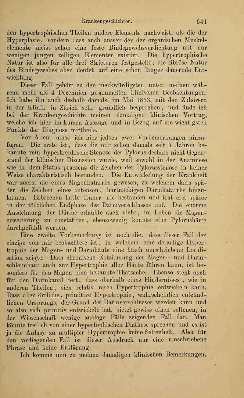 den hypertrophischen Theilen andere.Elemente nachweist, als die der Hyperplasie, sondern dass auch ausser der der organischen Muskel- elemente meist schon eine feste Bindegewebsverdichtung mit nur wenigen jungen zelligen Elementen existirt. Die hypertrophische Natur ist also für alle drei Stricturen festgestellt; die fibröse Natur des Bindegewebes aber deutet auf eine schon länger dauernde Ent- wicklung. Dieser Fall gehört zu den merkwürdigsten unter meinen wäh- rend mehr als 4 Decennien gesammelten klinischen Beobachtungen. Ich habe ihn auch deshalb damals, im Mai 1853, mit den Zuhörern in der Klinik in Zürich sehr gründlich besprochen, und finde ich bei der Krankengeschichte meinen damaligen klinischen Vortrag, welche ich hier im kurzen Auszüge und in Bezug auf die wichtigsten Punkte der Diagnose mittheile. Vor Allem muss ich hier jedoch zwei Vorbemerkungen hinzu- fügen. Die erste ist, dass die mir schon damals seit 7 Jahren be- kannte rein hypertrophische Stenose des Pylorus deshalb nicht Gegen- stand der klinischen Discussion wurde, weil sowohl in der Anamnese wie in dem Status praesens die Zeichen der Pylorusstenose in keiner Weise charakteristisch bestanden. Die Entwickelung der Krankheit war zuerst die eines Magenkatarrhs gewesen, zu welchem dann spä- ter die Zeichen eines intensen , hartnäckigen Darmkatarrhs hinzu- kamen. Erbrechen hatte früher nie bestanden und trat erst später in der tödtlichen Endphase des Darmverschlusses auf. Die enorme Ausdehnung der Därme erlaubte auch nicht, im Leben die Magen- erweiterung zu constatiren, ebensowenig konnte eine Pylorushärte durchgefühlt werden. Eine zweite Vorbemerkung ist noch die, dass dieser Fall der einzige von mir beobachtete ist, in welchem eine derartige Hyper- trophie der Mageu- und Darmhäute eine 3fach umschriebene Locali- sation zeigte. Dass chronische Entzündung der Magen- und Darm- schleimhaut auch zur Hypertrophie aller Häute führen kann, ist be- sonders für den Magen eine bekannte Thatsache. Ebenso steht auch für den Darmkanal fest, dass oberhalb eines Hindernisses , wie in anderen Theilen, sich relativ rasch Hypertrophie entwickeln kann. Dass aber örtliche, primitive Hypertrophie, wahrscheinlich entzünd- lichen Ursprungs, der Grund des Darmverschlusses werden kann und so also sich primitiv entwickelt hat, bietet gewiss einen seltenen, in der Wissenschaft wenige analoge Fälle zeigenden Fall dar. Man könnte freilich von einer hypertophischen Diathese sprechen und es ist ja die Anlage zu multipler Hypertrophie keine Seltenheit. Aber für den vorliegenden Fall ist dieser Ausdruck nur eine umschriebene Phrase und keine Erklärung. Ich komme nun zu meinen damaligen klinischen Bemerkungen.