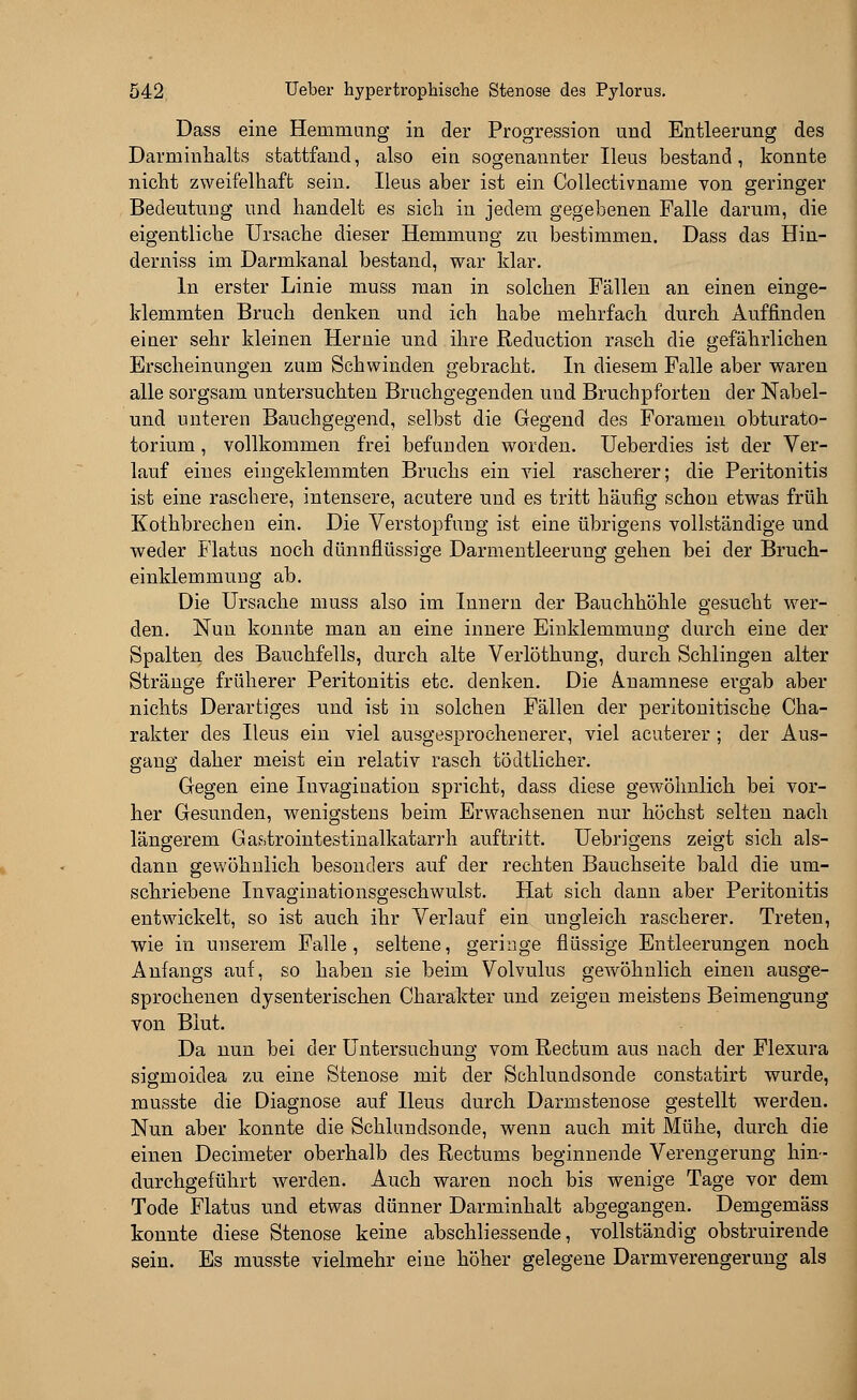 Dass eine Hemmung in der Progression und Entleerung des Darminhalts stattfand, also ein sogenannter Ileus bestand, konnte nicht zweifelhaft sein. Ileus aber ist ein Collectivname von geringer Bedeutung und handelt es sich in jedem gegebenen Falle darum, die eigentliche Ursache dieser Hemmung zu bestimmen. Dass das Hin- derniss im Darmkanal bestand, war klar. In erster Linie muss man in solchen Fällen an einen einge- klemmten Bruch denken und ich habe mehrfach durch Auffinden einer sehr kleinen Hernie und ihre Reduction rasch die gefährlichen Erscheinungen zum Schwinden gebracht. In diesem Falle aber waren alle sorgsam untersuchten Bruchgegenden und Bruchpforten der Nabel- und unteren Bauchgegend, selbst die Gegend des Foramen obturato- torium, vollkommen frei befunden worden. Ueberdies ist der Ver- lauf eines eingeklemmten Bruchs ein viel rascherer; die Peritonitis ist eine raschere, intensere, acutere und es tritt häufig schon etwas früh Kothbreehen ein. Die Verstopfung ist eine übrigens vollständige und weder Flatus noch dünnflüssige Darmentleerung gehen bei der Bruch- einklemmung ab. Die Ursache muss also im Innern der Bauchhöhle gesucht wer- den. Nun konnte man an eine innere Einklemmung durch eine der Spalten des Bauchfells, durch alte Verlöthung, durch Schlingen alter Stränge früherer Peritonitis etc. denken. Die Anamnese ergab aber nichts Derartiges und ist in solchen Fällen der peritonitische Cha- rakter des Ileus ein viel ausgesprochenerer, viel acuterer ; der Aus- gang daher meist ein relativ rasch tödtlicher. Gegen eine Invagiuation spricht, dass diese gewöhnlich bei vor- her Gesunden, wenigstens beim Erwachsenen nur höchst selten nach längerem Ga&ferointestinalkatarrh auftritt. Uebrigens zeigt sich als- dann gewöhnlich besonders auf der rechten Bauchseite bald die um- schriebene Invaginationsgeschwulst. Hat sich dann aber Peritonitis entwickelt, so ist auch ihr Verlauf ein ungleich rascherer. Treten, wie in unserem Falle, seltene, geringe flüssige Entleerungen noch Anfangs auf, so haben sie beim Volvulus gewöhnlich einen ausge- sprochenen dysenterischen Charakter und zeigen meistens Beimengung von Blut. Da nun bei der Untersuchung vom Rectum aus nach der Flexura sigmoidea zu eine Stenose mit der Schlundsonde constatirt wurde, musste die Diagnose auf Ileus durch Darmstenose gestellt werden. Nun aber konnte die Schlundsonde, wenn auch mit Mühe, durch die einen Decimeter oberhalb des Rectums beginnende Verengerung hin- durchgeführt werden. Auch waren noch bis wenige Tage vor dem Tode Flatus und etwas dünner Darminhalt abgegangen. Demgemäss konnte diese Stenose keine abschliessende, vollständig obstruirende sein. Es musste vielmehr eine höher gelegene Darmverengerung als