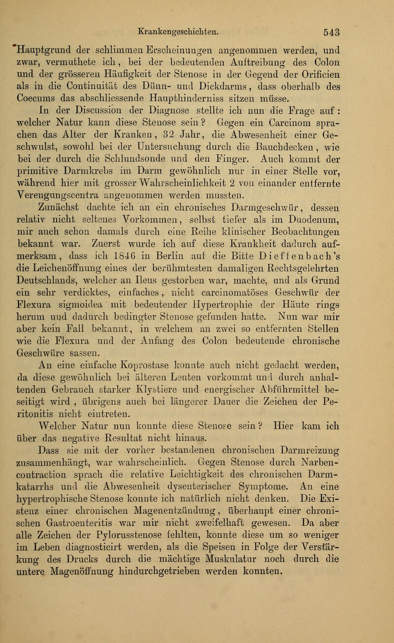 Hauptgrund der schlimmen Erscheinungen angenommen werden, und zwar, vermuthete ich, bei der bedeutenden Auftreibung des Colon und der grösseren Häufigkeit der Stenose in der Gegend der Orificien als in die Continuität des Dünn- und Dickdarms, dass oberhalb des Coecums das abschliessende Haupthinderniss sitzen müsse. In der Discussion der Diagnose stellte ich nun die Frage auf : welcher Natur kann diese Stenose sein ? Gegen ein Carcinom spra- chen das Alter der Kranken, 32 Jahr, die Abwesenheit einer Ge- schwulst, sowohl bei der Untersuchung durch die Bauchdecken , wie bei der durch die Schlundsonde und den Pinger. Auch kommt der primitive Darmkrebs im Darm gewöhnlich nur in einer Stelle vor, während hier mit grosser Wahrscheinlichkeit 2 von einander entfernte Verengungscentra angenommen werden mussten. Zunächst dachte ich an ein chronisches Darmgeschwür, dessen relativ nicht seltenes Vorkommen, selbst tiefer als im Duodenum, mir auch schon damals durch eine Reihe klinischer Beobachtungen bekannt war. Zuerst wurde ich auf diese Krankheit dadurch auf- merksam, dass ich 1846 in Berlin auf die Bitte Dieff enbach's die Leichenöffnung eines der berühmtesten damaligen Rechtsgelehrten Deutschlands, welcher an Ileus gestorben war, machte, und als Grund ein sehr verdicktes, einfaches, nicht carcinomatöses Geschwür der Flexura sigmoidea mit bedeutender Hypertrophie der Häute rings herum und dadurch bedingter Stenose gefunden hatte. Nun war mir aber kein Fall bekannt, in welchem an zwei so entfernten Stellen wie die Flexura und der Anfang des Colon bedeutende chronische Geschwüre sassen. An eine einfache Koprostase konnte auch nicht gedacht werden, da diese gewöhnlich bei älteren Leuten vorkommt und durch anhal- tenden Gebrauch starker Klystiere und energischer Abführmittel be- seitigt wird , übrigens auch bei längerer Dauer die Zeichen der Pe- ritonitis nicht eintreten. Welcher Natur nun konnte diese Stenose sein ? Hier kam ich über das negative Resultat nicht hinaus. Dass sie mit der vorher bestandenen chronischen Darmreizung zusammenhängt, war wahrscheinlich. Gegen Stenose durch Narben - contraction sprach die relative Leichtigkeit des chronischen Darm- katarrhs und die Abwesenheit dysenterischer Symptome. An eine hypertrophische Stenose konnte ich natürlich nicht denken. Die Exi- stenz einer chronischen Magenentzündung, überhaupt einer chroni- schen Gastroenteritis war mir nicht zweifelhaft gewesen. Da aber alle Zeichen der Pylorusstenose fehlten, konnte diese um so weniger im Leben diagnosticirt werden, als die Speisen in Folge der Verstär- kung des Drucks durch die mächtige Muskulatur noch durch die untere Magenöffnung hindurchgetrieben werden konnten.