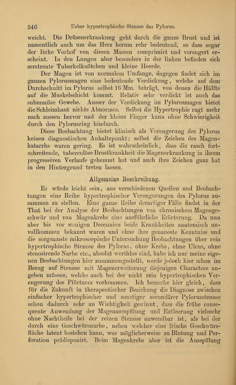 weicht. Die Drüsenerkrankung geht durch die ganze Brust und ist namentlich auch um das Herz herum rehr bedeutend, so dass sogar der linke Vorhof von diesen Massen comprimirt und verengert er- scheint. In den Lungen aber besonders in der linken befinden sich zerstreute Tuberkelknötchen und kleine Heerde. Der Magen ist von normalem Umfange, dagegen findet sich im ganzen Pylorusrnagen eine bedeutende Verdickung , welche auf dem Durchschnitt im Pylorus selbst 16 Mm. beträgt, von denen die Hälfte auf die Muskelschicht kommt. Relativ sehr verdickt ist auch das submucöse Gewebe. Ausser der Verdickung im Pylorusmagen bietet die Schleimhaut nichts Abnormes. Selbst die Hypertrophie ragt mehr nach aussen hervor und der kleine Finger kann ohne Schwierigkeit durch den Pylorusring hindurch. Diese Beobachtung bietet klinisch als Verengerung des Pylorus keinen diagnostischen Anhaltspunkt; selbst die Zeichen des Magen- katarrhs waren gering. Es ist wahrscheinlich, dass die rasch fort- schreitende, tuberculöse Brustkrankheit die Magenerkrankung in ihrem progressiven Verlaufe gehemmt hat und auch ihre Zeichen ganz hat in den Hintergrund treten lassen. Allgemeine Beschreibung'. Es würde leicht sein, aus verschiedenen Quellen und Beobach- tungen eine Reihe hypertrophischer Verengerungen des Pylorus zu- sammen zu stellen. Eine ganze Reihe derartiger Fälle findet in der That bei der Analyse der Beobachtungen von chronischein Magenge- schwür und von Magenkrebs eine ausführliche Erörterung. Da nun aber bis vor wenigen Decennien beide Krankheiten anatomisch un- vollkommen bekannt waren und ohne ihre genaueste Kenntuiss und die sorgsamste mikroscopische Untersuchung Beobachtungen über rein hypertrophische Stenose des Pylorus, ohne Krebs, ohne Ulcus, ohne stenosirende Narbe etc., absolut werthlos sind, habe ich nur meine eige- nen Beobachtungen hier zusammengestellt, werde jedoch hier schon im Bezug auf Stenose mit Magenerweiterung diejenigen Charactere an- geben müssen, welche auch bei der nicht rein hypertrophischen Ver- engerung des Pförtners vorkommen. .Ich bemerke hier gleich, dass für die Zukunft in therapeutischer Beziehung die Diagnose zwischen einfacher hypertrophischer und sonstiger secundärer Pylorusstenose schon dadurch sehr an Wichtigkeit gewinnt, dass die frühe conse- quente Anwendung der Magenausspülung und Entleerung vielmehr ohne Nachtheile bei der reinen Stenose anwendbar ist, als bei der durch eine Geschwürsnarbe, neben welcher eine frische Geschwürs- fläche latent bestehen kann, was möglicherweise zu Blutung und Per- foration prädisponirt. Beim Magenkrebs aber ist die Ausspülung
