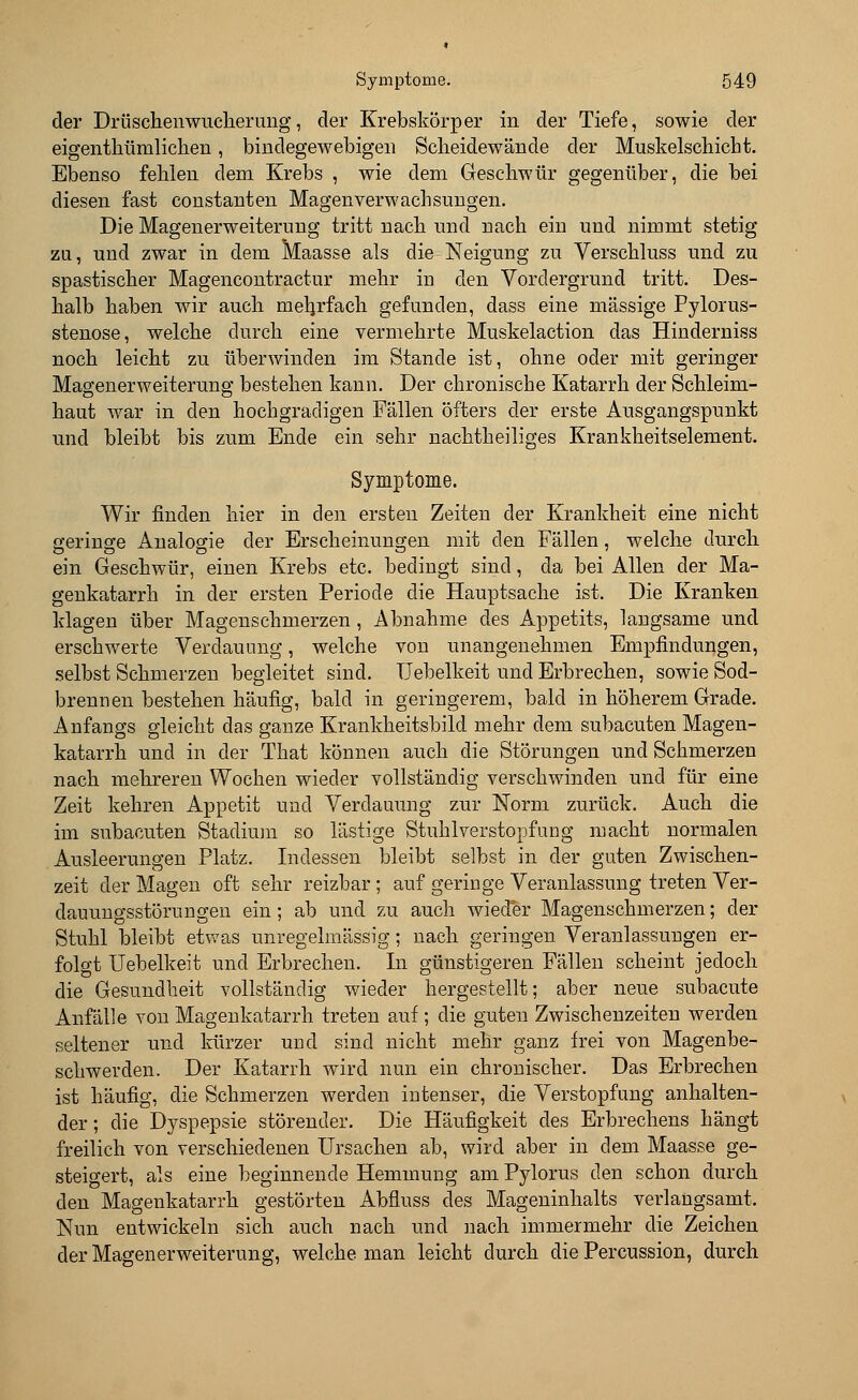 der Drüschenwucherung, der Krebskörper in der Tiefe, sowie der eigenthümlicken, bindegewebigen Scheidewände der Muskelschicbt. Ebenso fehlen dem Krebs , wie dem Geschwür gegenüber, die bei diesen fast constanten Magenverwachsungen. Die Magenerweiterung tritt nach und nach ein und nimmt stetig zu, und zwar in dem Maasse als die Neigung zu Verschluss und zu spastischer Magencontractur mehr iu den Vordergrund tritt. Des- halb haben wir auch mehrfach gefunden, dass eine massige Pylorus- stenose, welche durch eine vermehrte Muskelaction das Hinderniss noch leicht zu überwinden im Stande ist, ohne oder mit geringer Magenerweiterung bestehen kann. Der chronische Katarrh der Schleim- haut war in den hochgradigen Fällen öfters der erste Ausgangspunkt und bleibt bis zum Ende ein sehr nachtheiliges Krankheitselement. Symptome. Wir finden hier in den ersten Zeiten der Krankheit eine nicht geringe Analogie der Erscheinungen mit den Fällen, welche durch ein Geschwür, einen Krebs etc. bedingt sind, da bei Allen der Ma- genkatarrh in der ersten Periode die Hauptsache ist. Die Kranken klagen über Magenschmerzen, Abnahme des Appetits, langsame und erschwerte Verdauung, welche von unangenehmen Empfindungen, selbst Schmerzen begleitet sind. Uebelkeit und Erbrechen, sowie Sod- brennen bestehen häufig, bald in geringerem, bald in höherem Grade. Anfangs gleicht das ganze Krankheitsbilcl mehr dem subacuten Magen- katarrh und in der That können auch die Störungen und Schmerzen nach mehreren Wochen wieder vollständig verschwinden und für eine Zeit kehren Appetit und Verdauung zur Norm zurück. Auch die im subacuten Stadium so lästige Stuhlverstopfung macht normalen Ausleerungen Platz. Indessen bleibt selbst in der guten Zwischen- zeit der Magen oft sehr reizbar ; auf geringe Veranlassung treten Ver- dauungsstörungen ein; ab und zu auch wieder Magenschmerzen; der Stuhl bleibt etwas unregelmässig; nach geringen Veranlassungen er- folgt Uebelkeit und Erbrechen. In günstigeren Fällen scheint jedoch die Gesundheit vollständig wieder hergestellt; aber neue subacute Anfälle von Magenkatarrh treten auf ; die guten Zwischenzeiten werden seltener und kürzer und sind nicht mehr ganz frei von Magenbe- schwerden. Der Katarrh wird nun ein chronischer. Das Erbrechen ist häufig, die Schmerzen werden intenser, die Verstopfung anhalten- der ; die Dyspepsie störender. Die Häufigkeit des Erbrechens hängt freilich von verschiedenen Ursachen ab, wird aber in dem Maasse ge- steigert, als eine beginnende Hemmung am Pylorus den schon durch den Magenkatarrh gestörten Abfluss des Mageninhalts verlangsamt. Nun entwickeln sich auch nach und nach immermehr die Zeichen der Magenerweiterung, welche man leicht durch die Percussion, durch