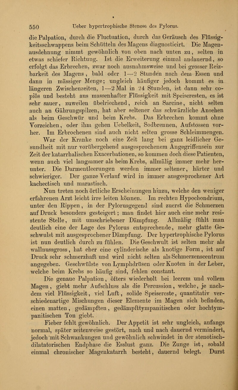 die Palpation, durch die Fluctuation, durch das Geräusch des Flüssig- keitsschwappens beim Schütteln des Magens diagnosticirt. Die Magen- ausdehnung nimmt gewöhnlich von oben nach unten zu, selten in etwas schiefer Richtung. Ist die Erweiterung einmal andauernd, so erfolgt das Erbrechen, zwar noch ausnahmsweise und bei grosser Reiz- barkeit des Magens , bald oder 1—2 Stunden nach dem Essen und dann in massiger Menge; ungleich häufiger jedoch kommt es in längeren Zwischenzeiten, 1—2 Mal in 24 Stunden, ist dann sehr co- piös und besteht aus massenhafter Flüssigkeit mit Speiseresten, es ist sehr sauer, zuweilen übelriechend, reich an Sarcine, nicht selten auch an Gährungspilzen, hat aber seltener das schwärzliche Ansehen als beim Geschwür und beim Krebs. Das Erbrechen kommt ohne Vorzeichen, oder ihm gehen Uebelkeit, Sodbrennen, Aufstossen vor- her. Im Erbrochenen sind auch nicht selten grosse Schleimmengen. War der Kranke noch eine Zeit lang bei ganz leidlicher Ge- sundheit mit nur vorübergehend ausgesprochenem Angegriffensein zur Zeit der katarrhalischen Exacerbationen, so kommen doch diese Patienten, wenn auch viel langsamer als beim Krebs, allmälig immer mehr her- unter. Die Darmentleerungen werden immer seltener, härter und schwieriger. Der ganze Verlauf wird in immer ausgesprochener Art kachectisch und marastisch. Nun treten noch örtliche Erscheinungen hinzu, welche den weniger erfahrenen Arzt leicht irre leiten können. Im rechten Hypocbondrium, unter den Rippen, in der Pylorusgegend sind zuerst die Schmerzen auf Druck besonders gesteigert; man findet hier auch eine mehr resi- stente Stelle, mit umschriebener Dämpfung. Allmälig fühlt man deutlich eine der Lage des Pylorus entsprechende, mehr glatte Ge- schwulst mit ausgesprochener Dämpfung. Der hypertrophische Pylorus ist nun deutlich durch zu fühlen. Die Geschwult ist selten mehr als wallnussgross, hat eher eine cylinderische als knotige Form, ist auf Druck sehr schmerzhaft und wird nicht selten als Schmerzenscentrum angegeben. Geschwülste von Lymphdrüsen oder Knoten in der Leber, welche beim Krebs so häufig sind, fehlen constant. Die genaue Palpation, öfters wiederholt bei leerem und vollem Magen, giebt mehr Aufschluss als die Percussion, welche, je nach- dem viel Flüssigkeit, viel Luft, solide Speisereste, quantitativ ver- schiedenartige Mischungen dieser Elemente im Magen sich befinden, einen matten, gedämpften, gedämpfttympanitischen oder hochtym- panitischen Ton giebt. Fieber fehlt gewöhnlich. Der Appetit ist sehr ungleich, anfangs normal, später zeitenweise gestört, nach und nach dauernd vermindert, jedoch mit Schwankungen und gewöhnlich schwindet in der stenotisch- dilatatorischen Endphase die Esslust ganz. Die Zunge ist, sobald einmal chronischer Magenkatarrh besteht, dauernd belegt. Durst