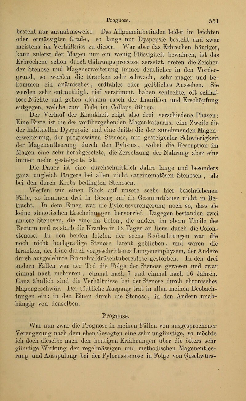 bestellt nur ausnahmsweise. Das Allgemeinbefinden leidet im leichten oder ermässigten Grade, so lange nur Dyspepsie besteht und zwar meistens im Verhältniss zu dieser. War aber das Erbrechen häufiger, kann zuletzt der Magen nur ein wenig Flüssigkeit bewahren, ist das Erbrochene schon durch Gährungsprocesse zersetzt, treten die Zeichen der Stenose und Magenerweiterung immer deutlicher in den Vorder- grund, so werden die Kranken sehr schwach, sehr mager und be- kommen ein anämisches, erdfahles oder gelbliches Aussehen. Sie werden sehr entmuthigt, tief verstimmt, haben schlechte, oft schlaf- lose Nächte und gehen alsdann rasch der Inanition und Erschöpfung entgegen, welche zum Tode im Collaps führen. Der Verlauf der Krankheit zeigt also drei verschiedene Phasen: Eine Erste ist die des vorübergehenden Magenkatarrhs, eine Zweite die der habituellen Dyspepsie und eine dritte die der zunehmenden Magen- erweiterung, der progressiven Stenose, mit gesteigerter Schwierigkeit der Magenentleerung durch den Pylorus, wobei die Resorption im Magen eine sehr herabgesetzte, die Zersetzung der Nahrung aber eine immer mehr gesteigerte ist. Die Dauer ist eine durchschnittlich Jahre lange und besonders ganz ungleich längere bei allen nicht carcinomatösen Stenosen , als bei den durch Krebs bedingten Stenosen. Werfen wir einen Blick auf unsere sechs hier beschriebenen Fälle, so kommen drei in Bezug auf die Gesammtdauer nicht in Be- tracht. In dem Einen war die Pylorusverengerung noch so, dass sie keine stenotischen Erscheinungen hervorrief. Dagegen bestanden zwei andere Stenosen, die eine im Colon, die andere im obern Theile des Rectum und es starb die Kranke in 12 Tagen an Ileus durch die Colon- stenose. Iu den beiden letzten der sechs Beobachtungen war die noch nicht hochgradige Stenose latent geblieben, und waren die Kranken, der Eine durch vorgeschrittenes Lungenemphysem, der Andere durch ausgedehnte Bronchialdrüsentuberculose gestorben. In den drei andern Fällen war der Tod die Folge der Stenose gewesen und zwar einmal nach mehreren , einmal nach 7 und einmal nach 16 Jahren. Ganz ähnlich sind die Verhältnisse bei der Stenose durch chronisches Magengeschwür. Der tödtliche Ausgang trat in allen meinen Beobach- tungen ein; in den Einen durch die Stenose, in den Andern unab- hängig von denselben. Prognose. War nun zwar die Prognose in meinen Fällen von ausgesprochener Verengerung nach dem eben Gesagten eine sehr ungünstige, so möchte ich doch dieselbe nach den heutigen Erfahrungen über die öfters sehr günstige Wirkung der regelmässigen und methodischen Magenentlee- rung und Ausspülung bei der Pylorusstenose in Folge von Geschwürs-