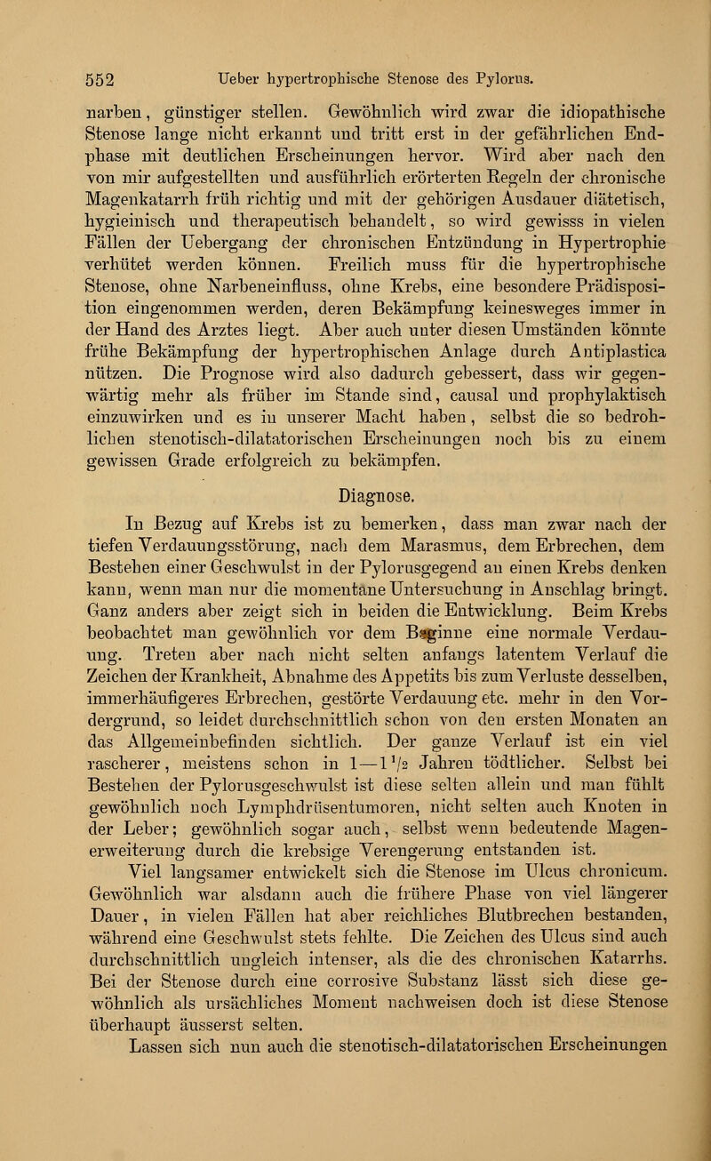 narben, günstiger stellen. Gewöhnlich wird zwar die idiopathische Stenose lange nicht erkannt und tritt erst in der gefährlichen End- phase mit deutlichen Erscheinungen hervor. Wird aber nach den von mir aufgestellten und ausführlich erörterten Regeln der chronische Magenkatarrh früh richtig und mit der gehörigen Ausdauer diätetisch, hygieinisch und therapeutisch behandelt, so wird gewisss in vielen Fällen der Uebergang der chronischen Entzündung in Hypertrophie verhütet werden können. Freilich muss für die hypertrophische Stenose, ohne Narbeneinfluss, ohne Krebs, eine besondere Prädisposi- tion eingenommen werden, deren Bekämpfung keinesweges immer in der Hand des Arztes liegt. Aber auch unter diesen Umständen könnte frühe Bekämpfung der hypertrophischen Anlage durch Antiplastica nützen. Die Prognose wird also dadurch gebessert, dass wir gegen- wärtig mehr als früher im Stande sind, causal und prophylaktisch einzuwirken und es in unserer Macht haben, selbst die so bedroh- lichen stenotisch-dilatatorischen Erscheinungen noch bis zu einem gewissen Grade erfolgreich zu bekämpfen. Diagnose. In Bezug auf Krebs ist zu bemerken, dass man zwar nach der tiefen Verdauungsstörung, nach dem Marasmus, dem Erbrechen, dem Bestehen einer Geschwulst in der Pylorusgegend an einen Krebs denken kann, wenn man nur die momentane Untersuchung in Anschlag bringt. Ganz anders aber zeigt sich in beiden die Entwicklung. Beim Krebs beobachtet man gewöhnlich vor dem Baginne eine normale Verdau- ung. Treten aber nach nicht selten anfangs latentem Verlauf die Zeichen der Krankheit, Abnahme des Appetits bis zum Verluste desselben, immerhäufigeres Erbrechen, gestörte Verdauung etc. mehr in den Vor- dergrund, so leidet durchschnittlich schon von den ersten Monaten an das Allgemeinbefinden sichtlich. Der ganze Verlauf ist ein viel rascherer, meistens schon in 1 — l1/? Jahren tödtlicher. Selbst bei Bestehen der Pylorusgeschwulst ist diese selten allein und man fühlt gewöhnlich noch Lymphdrüsentumoren, nicht selten auch Knoten in der Leber; gewöhnlich sogar auch, selbst wenn bedeutende Magen- erweiterung durch die krebsige Verengerung entstanden ist. Viel langsamer entwickelt sich die Stenose im Ulcus chronicum. Gewöhnlich war alsdann auch die frühere Phase von viel längerer Dauer, in vielen Fällen hat aber reichliches Blutbrechen bestanden, während eine Geschwulst stets fehlte. Die Zeichen des Ulcus sind auch durchschnittlich ungleich intenser, als die des chronischen Katarrhs. Bei der Stenose durch eine corrosive Substanz lässt sich diese ge- wöhnlich als ursächliches Moment nachweisen doch ist diese Stenose überhaupt äusserst selten. Lassen sich nun auch die stenotisch-dilatatorischen Erscheinungen