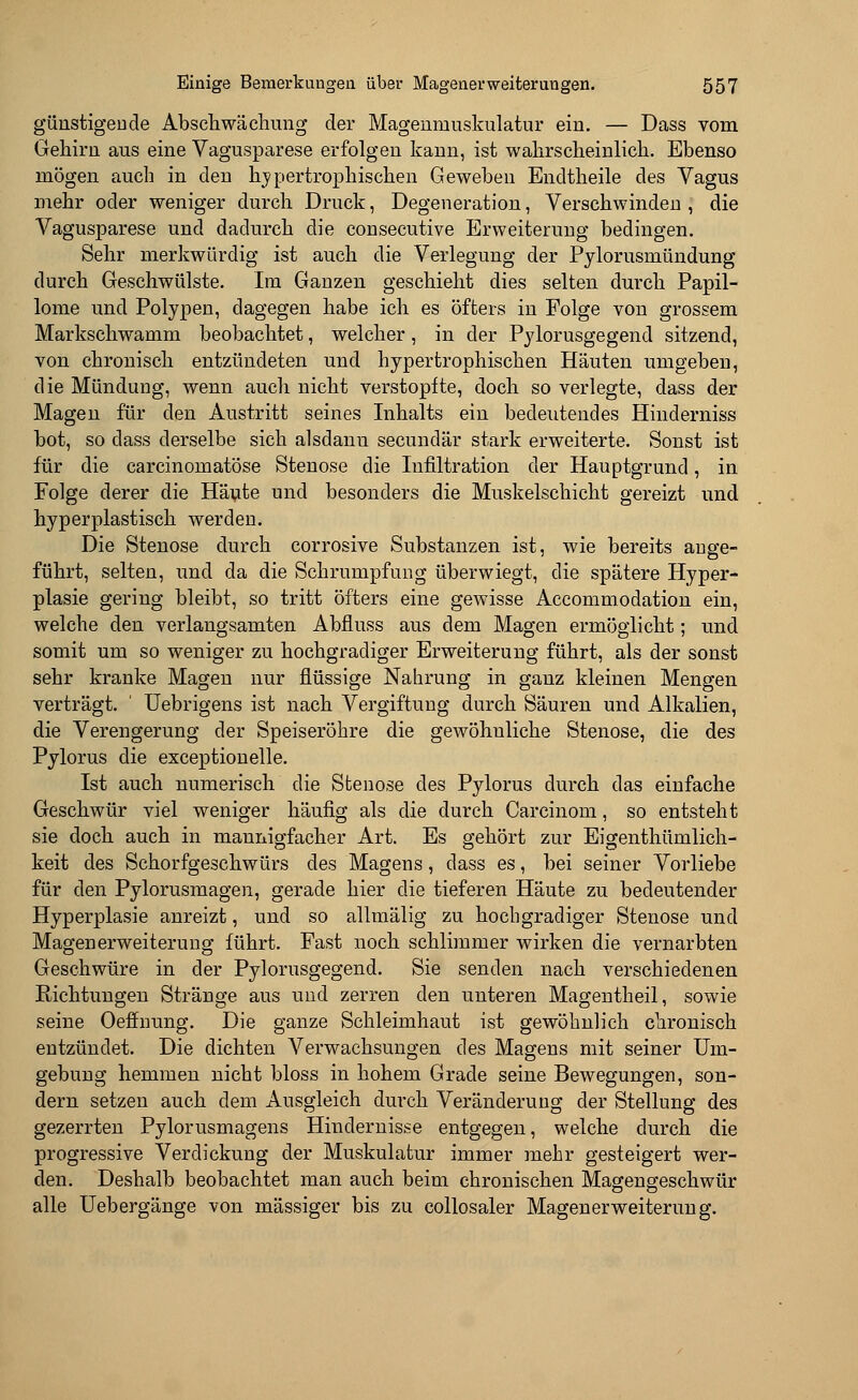 günstigen de Abschwächung der Magenmuskulatur ein. — Dass vom Gehirn aus eine Vagusparese erfolgen kann, ist wahrscheinlich. Ebenso mögen auch in den hypertrophischen Geweben Encltheile des Vagus mehr oder weniger durch Druck, Degeneration, Verschwinden , die Vagusparese und dadurch die consecutive Erweiterung bedingen. Sehr merkwürdig ist auch die Verlegung der Pylorusmündung durch Geschwülste. Im Ganzen geschieht dies selten durch Papil- lome und Polypen, dagegen habe ich es öfters in Folge von grossem Markschwamm beobachtet, welcher, in der Pylorusgegend sitzend, von chronisch entzündeten und hypertrophischen Häuten umgeben, die Mündung, wenn auch nicht verstopfte, doch so verlegte, dass der Magen für den Austritt seines Inhalts ein bedeutendes Hinclerniss bot, so dass derselbe sich alsdanu secundär stark erweiterte. Sonst ist für die carcinomatöse Stenose die Infiltration der Hauptgrund, in Folge derer die Häute und besonders die Muskelschicht gereizt und hy per plastisch werden. Die Stenose durch corrosive Substanzen ist, wie bereits ange- führt, selten, und da die Schrumpfung überwiegt, die spätere Hyper- plasie gering bleibt, so tritt öfters eine gewisse Accommodation ein, welche den verlangsamten Abfiuss aus dem Magen ermöglicht; und somit um so weniger zu hochgradiger Erweiterung führt, als der sonst sehr kranke Magen nur flüssige Nahrung in ganz kleinen Mengen verträgt.  Uebrigens ist nach Vergiftung durch Säuren und Alkalien, die Verengerung der Speiseröhre die gewöhnliche Stenose, die des Pylorus die exceptionelle. Ist auch numerisch die Stenose des Pylorus durch das einfache Geschwür viel weniger häufig als die durch Carcinom, so entsteht sie doch auch in mannigfacher Art. Es gehört zur Eigenthümlich- keit des Schorfgeschwürs des Magens, dass es, bei seiner Vorliebe für den Pylorusmagen, gerade hier die tieferen Häute zu bedeutender Hyperplasie anreizt, und so allmälig zu hochgradiger Stenose und Magenerweiterung führt. Fast noch schlimmer wirken die vernarbten Geschwüre in der Pylorusgegend. Sie senden nach verschiedenen Richtungen Stränge aus und zerren den unteren Magentheil, sowie seine Oeffnung. Die ganze Schleimhaut ist gewöhnlich chronisch entzündet. Die dichten Verwachsungen des Magens mit seiner Um- gebung hemmen nicht bloss in hohem Grade seine Bewegungen, son- dern setzen auch dem Ausgleich durch Veränderung der Stellung des gezerrten Pylorusmagens Hindernisse entgegen, welche durch die progressive Verdickung der Muskulatur immer mehr gesteigert wer- den. Deshalb beobachtet man auch beim chronischen Magengeschwür alle Uebergänge von massiger bis zu collosaler Magen er Weiterung.