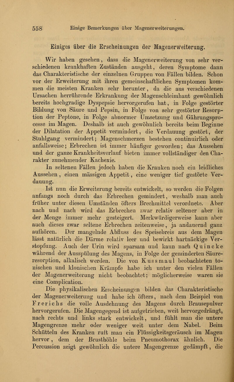 Einiges über die Erscheinungen der Magenerweiterung. Wir haben gesehen, dass die Magener Weiterung von sehr ver- schiedenen krankhaften Zuständen ausgeht, deren Symptome dann das Charakteristische der einzelnen Gruppen von Fällen bilden. Schon vor der Erweiterung mit ihren gemeinschaftlichen Symptomen kom- men die meisten Kranken sehr herunter , da die aus verschiedenen Ursachen herrührende Erkrankung der Magenschleimhaut gewöhnlich bereits hochgradige Dyspepsie hervorgerufen hat, in Folge gestörter Bildung von Säure und Pepsin, in Folge von sehr gestörter Resorp- tion der Peptone, in Folge abnormer Umsetzung und Gährungspro- cesse im Magen. Deshalb ist auch gewöhnlich bereits beim Beginne der Dilatation der Appetit vermindert, die Verdauung gestört, der Stuhlgang vermindert; Magenschmerzen bestehen continuirlich oder anfallsweise; Erbrechen ist immer häufiger geworden; das Aussehen und der ganze Krankheitsverlauf bieten immer vollständiger den Cha- rakter zunehmender Kachexie. In seltenen Fällen jedoch haben die Kranken noch ein leidliches Aussehen , einen massigen Appetit, eine weniger tief gestörte Ver- dauung. Ist nun die Erweiterung bereits entwickelt, so werden die Folgen anfangs noch durch das Erbrechen gemindert, weshalb man auch früher unter diesen Umständen öfters Brechmittel verordnete. Aber nach und nach wird das Erbrechen zwar relativ seltener aber in der Menge immer mehr gesteigert. Merkwürdigerweise kann aber auch dieses zwar seltene Erbrechen zeitenweise, ja andauernd ganz aufhören. Der mangelnde Abfiuss des Speisebreis aus dem Magen lässt natürlich die Därme relativ leer und bewirkt hartnäckige Ver- stopfung. Auch der Urin wird sparsam und kann nach Quincke während der Ausspülung des Magens, in Folge der geminderten Säure- resorption, alkalisch werden. Die von Kussmaul beobachteten to- nischen und klonischen Krämpfe habe ich unter den vielen Fällen der Magenerweiterung nicht beobachtet; möglicherweise waren sie eine Complication. Die physikalischen Erscheinungen bilden das Charakteristische der Magenerweiteruug und habe ich öfters, nach dem Beispiel von Frerichs die volle Ausdehnung des Magens durch Brausepulver hervorgerufen. Die Magengegend ist aufgetrieben, weit hervorgedrängt, nach rechts und links stark entwickelt, und fühlt man die untere Magengrenze mehr oder weniger weit unter dem Nabel. Beim Schütteln des Kranken ruft man ein Flüssigkeitsgeräusch im Magen hervor , dem der Brusthöhle beim Pneumothorax ähnlich. Die Percussion zeigt gewöhnlich die untere Magengrenze gedämpft, die