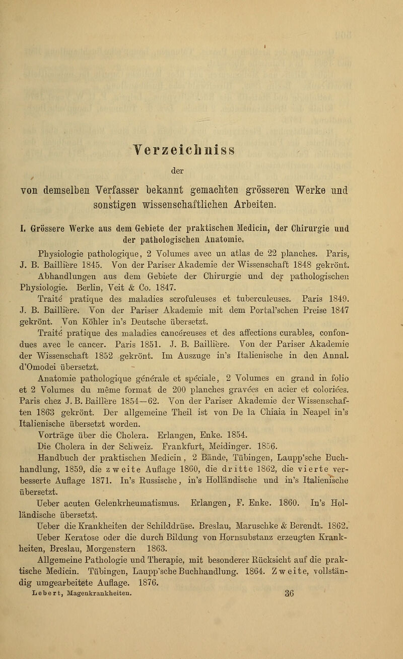 Yerzeiciiniss der von demselben Verfasser bekannt gemachten grösseren Werke und sonstigen wissenschaftlichen Arbeiten. I. Grössere Werke aus dem Gebiete der praktischen Medicin, der Chirurgie und der pathologischen Anatomie« Physiologie pathologique, 2 Volumes avec un atlas de 22 planches. Paris, J. B. Bailliere 1845. Von der Pariser Akademie der Wissenschaft 1848 gekrönt. Abhandlungen aus dem Gebiete der Chirurgie und der pathologischen Physiologie. Berlin, Veit & Co. 1847. Traite pratique des maladies scrofuleuses et tuberculeuses. Paris 1849. J. B. Bailliere. Von der Pariser Akademie mit dem Portal'schen Preise 1847 gekrönt. Von Köhler in's Deutsche übersetzt. Traite pratique des maladies cancereuses et des affections curables, confon- dues avec le Cancer. Paris 1851. J. B. Bailliere. Von der Pariser Akademie der Wissenschaft 1852 gekrönt. Im Auszuge in's Italienische in den Annal. d'Omodei übersetzt, Anatomie pathologique generale et speciale, 2 Volumes en grand in folio et 2 Volumes du meme format de 200 planches gravees en acier et coloriees. Paris chez J. B. Baiilere 1854—62. Von der Pariser Akademie der Wissenschaf- ten 1863 gekrönt. Der allgemeine Theil ist von De la Chiaia in Neapel in's Italienische übersetzt worden. Vorträge über die Cholera. Erlangen, Enke. 1854. Die Cholera in der Schweiz. Frankfurt, Meidinger. 1856. Handbuch der praktischen Medicin, 2 Bände, Tübingen, Laupp'sche Buch- handlung, 1859, die zweite Auflage 1860, die dritte 1862, die vierte ver- besserte Auflage 1871. In's Russische, in's Holländische und in's Italienische übersetzt. Ueber acuten Gelenkrheumatismus. Erlangen, F. Enke. 1860. In's Hol- ländische übersetzt. TJeber die Krankheiten der Schilddrüse. Breslau, Maruschke & Berendt. 1862. Ueber Keratose oder die durch Bildung von Hornsubstanz erzeugten Krank- heiten, Breslau, Morgenstern 1863. Allgemeine Pathologie und Therapie, mit besonderer Rücksicht auf die prak- tische Medicin. Tübingen, Laupp'sche Buchhandlung. 1864. Zweite, vollstän- dig umgearbeitete Auflage. 1876. Lebert, Magenkrankheiten. 3ß