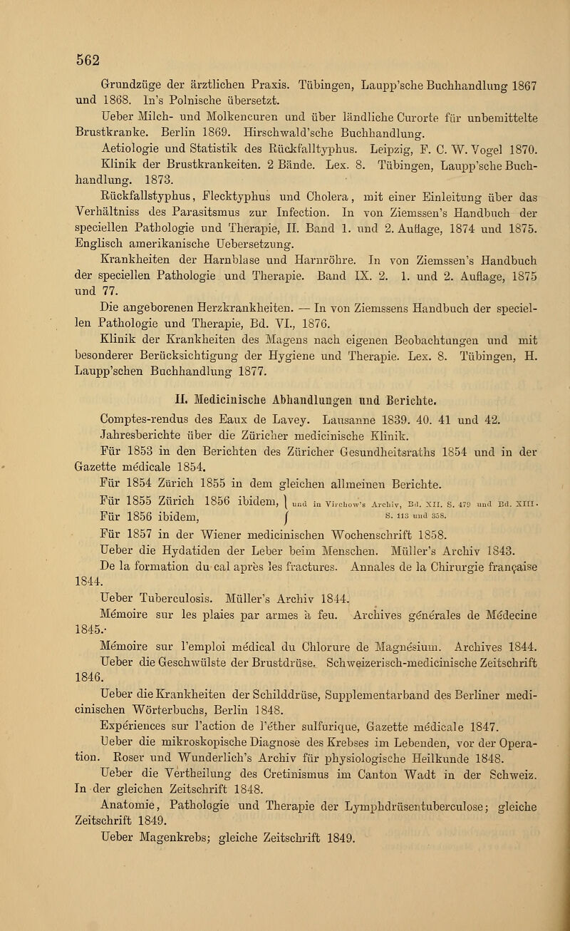 Grundzüge der ärztlichen Praxis. Tübingen, Laupp'sche Buchhandlung 1867 und 1868. In's Polnische übersetzt. Ueber Milch- und Molkencuren und über ländliche Curorte für unbemittelte Brustkranke. Berlin 1869. Hirschwald'sche Buchhandlung. Aetiologie und Statistik des Rückfalltyphus. Leipzig, F. C.W.Vogel 1870. Klinik der Brustkrankeiten. 2 Bände. Lex. 8. Tübingen, Laupp'sche Buch- handlung. 1873. Rückfallstyphus, Flecktyphus und Cholera, mit einer Einleitung über das Verhältniss des Parasitsmus zur Infection. In von Ziemssen's Handbuch der speciellen Pathologie und Therapie, IL Band 1. und 2. Auflage, 1874 und 1875. Englisch amerikanische Uebersetzung. Krankheiten der Harnblase und Harnröhre. In von Ziemssen's Handbuch der speciellen Pathologie und Therapie. Band IX. 2. 1. und 2. Auflage, 1875 und 77. Die angeborenen Herzkrankheiten. — In von Ziemssens Handbuch der speciel- len Pathologie und Therapie, Bd. VI., 1876. Klinik der Krankheiten des Magens nach eigenen Beobachtungen und mit besonderer Berücksichtigung der Hygiene und Therapie. Lex. 8. Tübingen, H. Laupp'schen Buchhandlung 1877. IL Medicinische Abhandlungen und Berichte. Comptes-rendus des Eaux de Lavey. Lausanne 1839. 40. 41 und 42. Jahresberichte über die Züricher medicinische Klinik. Für 1853 in den Berichten des Züricher Gesundheitsraths 1854 und in der Gazette medicale 1854. Für 1854 Zürich 1855 in dem gleichen allmeinen Berichte. Für 1855 Zürich 1856 ibidem, } und in vircbow'-s Archiv, b<i. xii. s. its und Bd. xm. Für 1856 ibidem, / s- 3 und sss. Für 1857 in der Wiener medicinischen Wochenschrift 1858. Ueber die Hydatiden der Leber beim Menschen. Müller's Archiv 1843. De la formation du cal apres les fractures. Annales de la Chirurgie francaise 1844. Ueber Tuberculosis. Müller's Archiv 1844. Memoire sur les plaies par armes a feu. Archives gönerales de Mödecine 1845.- Memoire sur l'emploi medical du Chlorure de Magnesium. Archives 1844. Ueber die Geschwülste der Brustdrüse. Schweizerisch-medicinische Zeitschrift 1846. Ueber die Krankheiten der Schilddrüse, Supplementär band des Berliner medi- cinischen Wörterbuchs, Berlin 1848. Expe'riences sur l'action de l'ether sulfurique, Gazette medicale 1847. Ueber die mikroskopische Diagnose des Krebses im Lebenden, vor der Opera- tion. Roser und Wunderlich's Archiv für physiologische Heilkunde 1848. Ueber die Vertheilung des Cretinismus im Canton Wadt in der Schweiz. In der gleichen Zeitschrift 1848. Anatomie, Pathologie und Therapie der Lymphdrüsentuberculose; gleiche Zeitschrift 1849. Ueber Magenkrebs; gleiche Zeitschrift 1849.