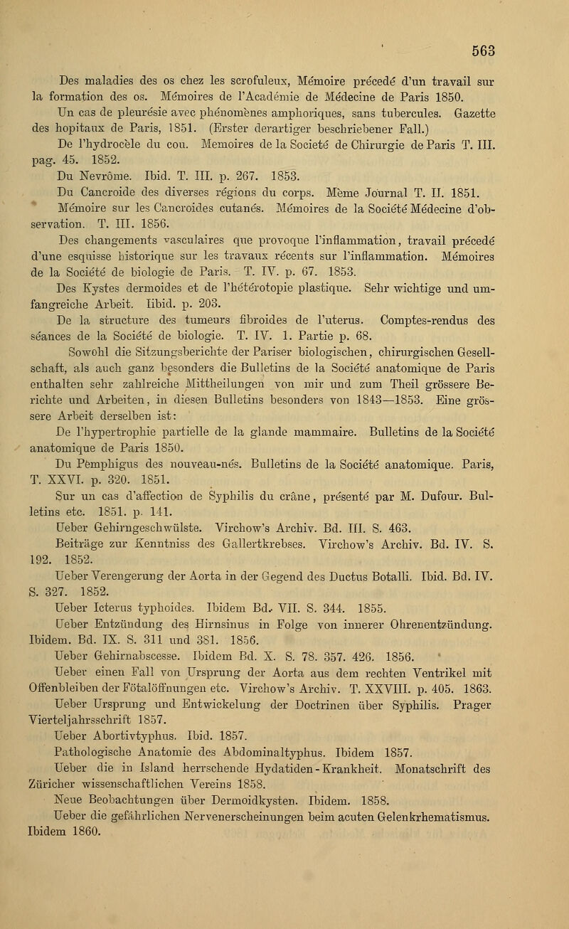 Des maladies des os chez les scrofuleux, Me'raoire pre'cede d'un travail sur la formation des os. Memoires de l'Academie de Medecine de Paris 1850. Un cas de pleuresie avec phenornenes amplioriques, sans tubercules. Gazette des hopitaux de Paris, 1851. (Erster derartiger beschriebener Fall.) De l'hydrocele du cou. Memoires de la Societe de Chirurgie de Paris T. III. pag. 45. 1852. Du Nevröme. Ibid. T. III. p. 267. 1853. Du Cancroide des diverses regions du corps. Meme Journal T. II. 1851. Memoire sur les Cancroides cutanes. Memoires de la Societe Medecine d'ob- servation. T. III. 1856. Des changements ^asculaires que provoque l'inflammation, travail precede d'une esquisse historique sur les travaux recents sur 1'inflammation. Memoires de la Societe de biologie de Paris. T. IV. p. 67. 1853. Des Kystes dermoides et de l'heterotopie plastique. Sehr wichtige und um- fangreiche Arbeit. Iibid. p. 203. De la structure des tumeurs fibroides de l'uterus. Comptes-rendus des seances de la Societe de biologie. T. IY. 1. Partie p. 68. Sowohl die Sitzungsberichte der Pariser biologischen, chirurgischen Gesell- schaft, als auch ganz besonders die Bulletins de la Societe anatomique de Paris enthalten sehr zahlreiche Mittheilungen von mir und zum Theil grössere Be- richte und Arbeiten, in diesen Bulletins besonders von 1843—1853. Eine grös- sere Arbeit derselben ist: De rhypertrophie partielle de la glande mammaire. Bulletins de la Societe anatomique de Paris 1850. Du Pemphigus des nouveau-nes. Bulletins de la Societe anatomique. Paris, T. XXVI. p. 320. 1851. Sur un cas d'affection de Syphilis du cräne, presente par M. Dufour. Bul- letins etc. 1851. p. 141. lieber Gehirngeschwülste. Virchow's Archiv. Bd. III. S. 463. Beiträge zur Kenntniss des Gallertkrebses. Virchow's Archiv. Bd. IV. S. 192. 1852. Ueber Verengerung der Aorta in der Gegend des Ductus Botalli. Ibid. Bd. IV. S. 327. 1852. Ueber Icterus typhoides. Ibidem Bd.- VII. S. 344. 1855. Heber Entzündung des Hirnsinus in Folge von innerer Ohrenentzündung. Ibidem. Bd. IX. S. 311 und 381. 1856. Ueber Gehirnabscesse. Ibidem Bd. X. S. 78. 357. 426. 1856. Ueber einen Fall von Ursprung der Aorta aus dem rechten Ventrikel mit Offenbleiben der Fötalöffnungen etc. Virchow's Archiv. T. XXVIII. p. 405. 1863. Ueber Ursprung und Entwickelung der Doctrinen über Syphilis. Prager Viertel,] ahrsschrift 1857. Ueber Abortivtyphus. Ibid. 1857. Pathologische Anatomie des Abdominaltyphus. Ibidem 1857. Ueber die in Island herrschende Hydatiden-Krankheit. Monatschrift des Züricher wissenschaftlichen Vereins 1858. Neue Beobachtungen über Dermoidkysten. Ibidem. 1858. Ueber die gefährlichen Nebenerscheinungen beim acuten Gelenkrhematismus. Ibidem 1860.