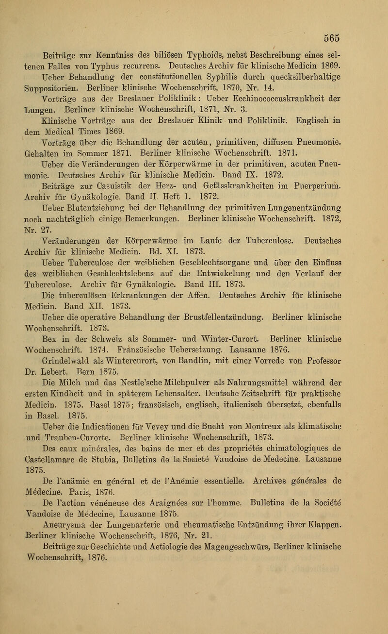 Beiträge zur Kenntniss des biliösen Typhoids, nebst Beschreibung eines sel- tenen Falles von Typhus recurrens. Deutsches Archiv für klinische Medicin 1869. Ueber Behandlung der constitutionellen Syphilis durch quecksilberhaltige Suppositorien. Berliner klinische Wochenschrift, 1870, Nr. 14. Vorträge aus der Breslauer Poliklinik: Ueber Ecchinococcuskrankheit der Lungen. Berliner klinische Wochenschrift, 1871, Nr. 3. Klinische Vorträge aus der Breslauer Klinik und Poliklinik. Englisch in dem Medical Times 1869. Vorträge über die Behandlung der acuten, primitiven, diffusen Pneumonie. Gehalten im Sommer 1871. Berliner klinische Wochenschrift. 1871. Ueber die Veränderungen der Körperwärme in der primitiven, acuten Pneu- monie. Deutsches Archiv für klinische Medicin. Band IX. 1872. Beiträge zur Casuistik der Herz- und Gefässkrankheiten im Puerperium. Archiv für Gynäkologie. Band II. Heft 1. 1872. Ueber Blutentziehung bei der Behandlung der primitiven Lungenentzündung noch nachträglich einige Bemerkungen. Berliner klinische Wochenschrift. 1872, Nr. 27. Veränderungen der Körperwärme im Laufe der Tuberculose. Deutsches Archiv für klinische Medicin. Bd. XI. 1873. Ueber Tuberculose der weiblichen Geschlechtsorgane und über den Einfluss des weiblichen Geschlechtslebens auf die Entwickelung und den Verlauf der Tuberculose. Archiv für Gynäkologie. Band III. 1873. Die tuberculösen Erkrankungen der Affen. Deutsches Archiv für klinische Medicin. Band XII. 1873. Ueber die operative Behandlung der Brustfellentzündung. Berliner klinische Wochenschrift. 1873. Bex in der Schweiz als Sommer- und Winter-Curort. Berliner klinische Wochenschrift. 1874. Französische Uebersetzung. Lausanne 1876. Grindelwald als Wintercurort, von Bandlin, mit einer Vorrede von Professor Dr. Lebert. Bern 1875. Die Milch und das Nestle'sche Milchpulver als Nahrungsmittel während der ersten Kindheit und in späterem Lebensalter. Deutsche Zeitschrift für praktische Medicin. 1875. Basel 1875; französisch, englisch, italienisch übersetzt, ebenfalls in Basel. 1875. Ueber die Indicationen für Vevey und die Bucht von Montreux als klimatische und Trauben-Curorte. Berliner klinische Wochenschrift, 1873. Des eaux minerales, des bains de mer et des proprietes chimatologiques de Castellamare de Stubia, Bulletins de la Societe Vaudoise de Medecine. Lausanne 1875. De Tanämie en general et de J'Anämie essentielle. Archives generales de Medecine. Paris, 1876. De l'action veneneuse des Araignees sur l'homme. Bulletins de la Societe Vandoise de Medecine, Lausanne 1875. Aneurysma der Lungenarterie und rheumatische Entzündung ihrer Klappen. Berliner klinische Wochenschrift, 1876, Nr. 21. Beiträge zur Geschichte und Aetiologie des Magengeschwürs, Berliner klinische Wochenschrift, 1876.