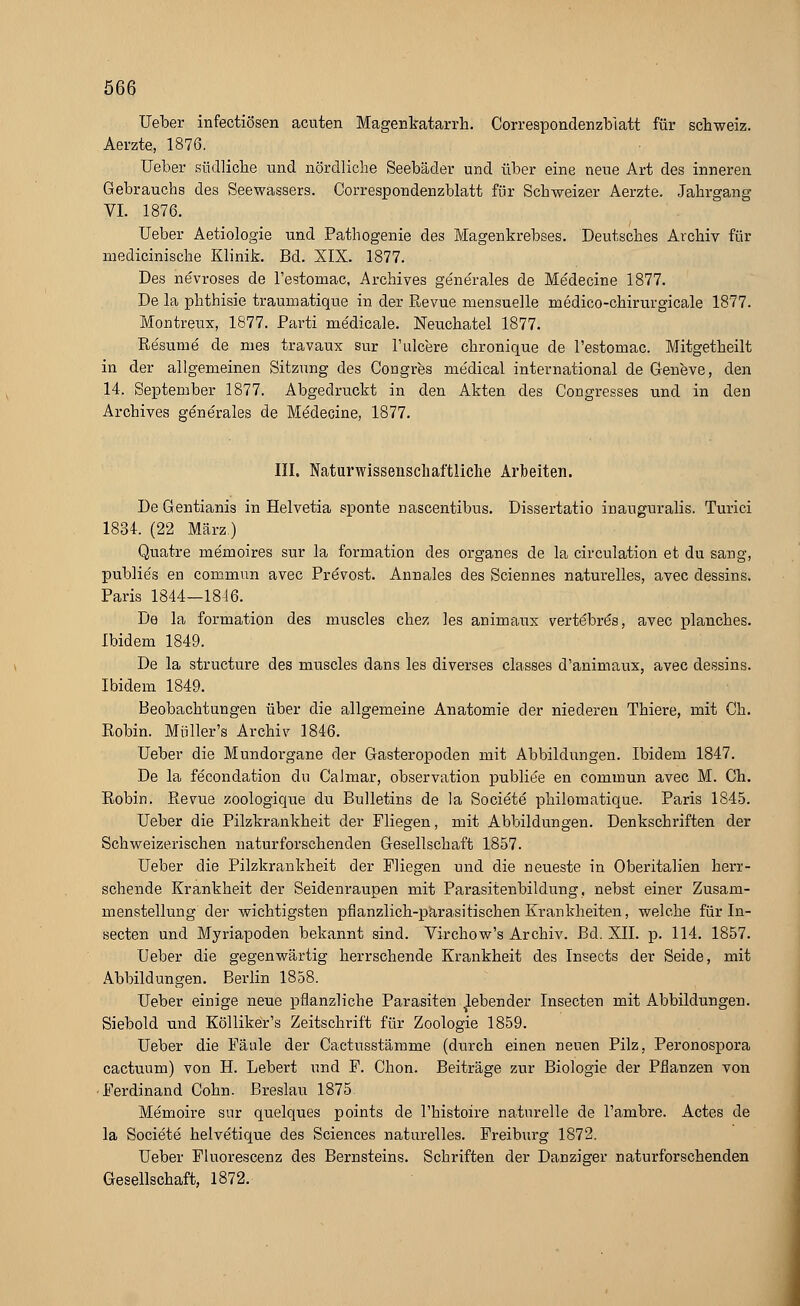 Ueber infectiösen acuten Magenkatarrh. Correspondenzbiatt für Schweiz. Aerzte, 1876. Ueber südliche und nördliche Seebäder und über eine neue Art des inneren Gebrauchs des Seewassers. Correspondenzblatt für Schweizer Aerzte. Jahrgang VI. 1876. Ueber Aetiologie und Pathogenie des Magenkrebses. Deutsches Archiv für medicinische Klinik. Bd. XIX. 1877. Des nevroses de l'estomac, Archives gene'rales de Me'decine 1877. De la phthisie traumatique in der Revue mensuelle medico-chirurgicale 1877. Montreux, 1877. Parti medicale. Neuchatel 1877. Re'sume de rues travaux sur l'ulcere chronique de l'estomac. Mitgetheilt in der allgemeinen Sitzung des Congres medical international de Geueve, den 14. September 1877. Abgedruckt in den Akten des Congresses und in den Archives generales de Me'decine, 1877. III. Naturwissenschaftliche Arbeiten. De Gentianis in Helvetia sponte nascentibus. Dissertatio inauguralis. Turici 1834. (22 März) Quatre memoires sur la formation des organes de la circulation et du sang, publie's en commun avec Prevost. Annales des Sciennes naturelles, avec dessins. Paris 1844-1816. De la formation des muscles chez les animaux vertebrös, avec planches. Ibidem 1849. De la structure des muscles dans les diverses classes d'animaux, avec dessins. Ibidem 1849. Beobachtungen über die allgemeine Anatomie der niederen Thiere, mit Ch. Robin. Müller's Archiv 1846. Ueber die Mundorgane der Gasteropoden mit Abbildungen. Ibidem 1847. De la fecondation du Calmar, Observation publice en commun avec M. Ch. Robin. Revue zoologique du Bulletins de la Societe philomatique. Paris 1845. Ueber die Pilzkrankheit der Fliegen, mit Abbildungen. Denkschriften der Schweizerischen naturforschenden Gesellschaft 1857. Ueber die Pilzkrankheit der Fliegen und die neueste in Oberitalien herr- schende Krankheit der Seidenraupen mit Parasitenbildung, nebst einer Zusam- menstellung der wichtigsten pflanzlich-parasitischen Krankheiten, welche für In- secten und Myriapoden bekannt sind. Virchow's Archiv. Bd. XII. p. 114. 1857. Ueber die gegenwärtig herrschende Krankheit des Insects der Seide, mit Abbildungen. Berlin 1858. Ueber einige neue pflanzliche Parasiten lebender Insecten mit Abbildungen. Siebold und Kölliker's Zeitschrift für Zoologie 1859. Ueber die Fäule der Cactusstämme (durch einen neuen Pilz, Peronospora cactuum) von H. Lebert und F. Chon. Beiträge zur Biologie der Pflanzen von Ferdinand Cohn. Breslau 1875 Memoire sur quelques points de l'histoire naturelle de l'ambre. Actes de la Societe helvetique des Sciences naturelles. Freiburg 1872. Ueber Fluorescenz des Bernsteins. Schriften der Danziger naturforschenden Gesellschaft, 1872.