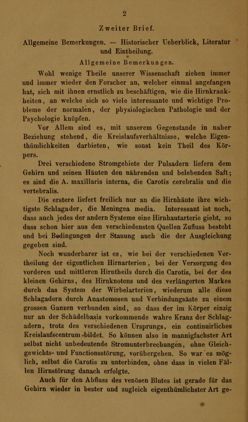 Allgemeine Bemerkungen» — Historischer Ueberblick, Literatur und Eintheilung. Allgemeine Bemerkungen. Wohl wenige Theile unserer Wissenschaft ziehen immer und immer wieder den Forscher an, welcher einmal angefangen hat, sich mit ihnen ernstlich zu beschäftigen, wie die Hirnkrank- heiten, an welche sich so viele interessante und wichtige Pro- bleme der normalen, der physiologischen Pathologie und der Psychologie knüpfen. Vor Allem sind es, mit unserem Gegenstande in naher Beziehung stehend, die Kreislaufsverhältnisse, welche Eigen- tümlichkeiten darbieten, wie sonst kein Theil des Kör- pers. Drei verschiedene Stromgebiete der Pulsadern liefern dem Gehirn und seinen Häuten den nährenden und belebenden Saft; es sind die A. maxillaris interna, die Carotis cerebralis und die vertebralis. Die erstere liefert freilich nur an die Hirnhäute ihre wich- tigste Schlagader, die Meningea media. Interessant ist noch, dass auch jedes der andern Systeme eine Hirnhautarterie giebt, so dass schon hier aus den verschiedensten Quellen Zufluss besteht und bei Bedingungen der Stauung auch die der Ausgleichung gegeben sind. Noch wunderbarer ist es, wie bei der verschiedenen Ver- keilung der eigentlichen Hirnarterien, bei der Versorgung des vorderen und mittleren Hirntheils durch die Carotis, bei der des kleinen Gehirns, des Hirnknotens und des verlängerten Markes durch das System der Wirbelarterien, wiederum alle diese Schlagadern durch Anastomosen und Verbindungsäste zu einem grossen Ganzen verbunden sind, so dass der im Körper einzig nur an der Schädelbasis vorkommende wahre Kranz der Schlag- adern, trotz des verschiedenen Ursprungs, ein continuirliches Kreislaufscentrum -bildet. So können also in mannigfachster Art selbst nicht unbedeutende Stromunterbrechungen, ohne Gleich- gewichts-und Functionsstörung, vorübergehen. So war es mög- lich, selbst die Carotis zu unterbinden, ohne dass in vielen Fäl- len Hirnstörung danach erfolgte. Auch für den Abfluss des venösen Blutes ist gerade für das Gehirn wieder in bester und zugleich eigenthümlichster Art ge-