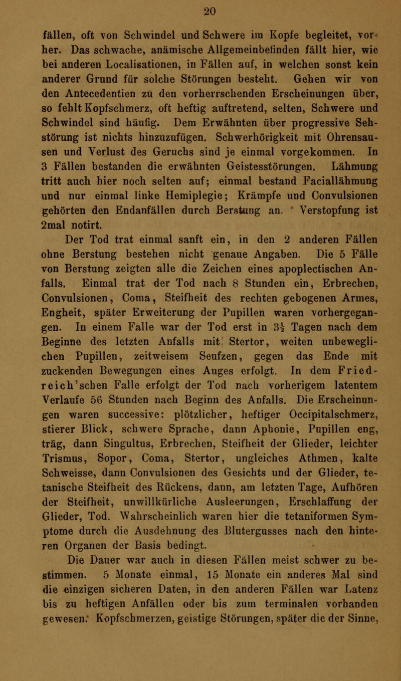 fällen, oft von Schwindel und Schwere itn Kopfe begleitet, vor- her. Das schwache, anämische Allgemeinbefinden fällt hier, wie bei anderen Localisationen, in Fällen auf, in welchen sonst kein anderer Grund für solche Störungen besteht. Gehen wir von den Antecedentien zu den vorherrschenden Erscheinungen über, so fehlt Kopfschmerz, oft heftig auftretend, selten, Schwere und Schwindel sind häufig. Dem Erwähnten über progressive Seh- störung ist nichts hinzuzufügen. Schwerhörigkeit mit Ohrensau- sen und Verlust des Geruchs sind je einmal vorgekommen. In 3 Fällen bestanden die erwähnten Geistesstörungen. Lähmung tritt auch hier noch selten auf; einmal bestand Faciallähmung und nur einmal linke Hemiplegie; Krämpfe und Convulsionen gehörten den Endanfällen durch Berstung an. ' Verstopfung ist 2mal notirt. Der Tod trat einmal sanft ein, in den 2 anderen Fällen ohne Berstung bestehen nicht genaue Angaben. Die 5 Fälle von Berstung zeigten alle die Zeichen eines apoplectischen An- falls. Einmal trat der Tod nach 8 Stunden ein, Erbrechen, Convulsionen, Coma, Steifheit des rechten gebogenen Armes, Engheit, später Erweiterung der Pupillen waren vorhergegan- gen. In einem Falle war der Tod erst in 3|? Tagen nach dem Beginne des letzten Anfalls mit. Stertor, weiten unbewegli- chen Pupillen, zeitweisem Seufzen, gegen das Ende mit zuckenden Bewegungen eines Auges erfolgt. In dem Fried- reich'schen Falle erfolgt der Tod nach vorherigem latentem Verlaufe 56 Stunden nach Beginn des Anfalls. Die Erscheinun- gen waren successive: plötzlicher, heftiger Occipitalschmerz, stierer Blick, schwere Sprache, dann Aphonie, Pupillen eng, trag, dann Singultus, Erbrechen, Steifheit der Glieder, leichter Trismus, Sopor, Coma, Stertor, ungleiches Athmen, kalte Schweisse, dann Convulsionen des Gesichts und der Glieder, te- tanische Steifheit des Rückens, dann, am letzten Tage, Aufhören der Steifheit, unwillkürliche Ausleerungen, Erschlaffung der Glieder, Tod. Wahrscheinlich waren hier die tetaniformen Sym- ptome durch die Ausdehnung des Blutergusses nach den hinte- ren Organen der Basis bedingt. Die Dauer war auch in diesen Fällen meist schwer zu be- stimmen. 5 Monate einmal, 15 Monate ein anderes Mal sind die einzigen sicheren Daten, in den anderen Fällen war Latenz bis zu heftigen Anfällen oder bis zum terminalen vorhanden gewesen: Kopfschmerzen, geistige Störungen, später die der Sinne,