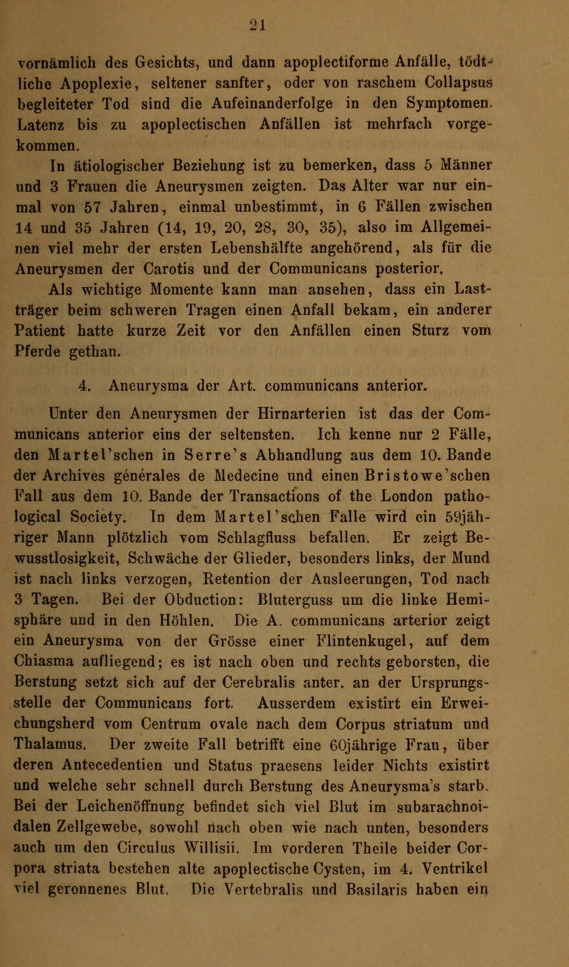 vornämlich des Gesichts, und dann apoplectiforme Anfälle, tödt- liehe Apoplexie, seltener sanfter, oder von raschem Collapsus begleiteter Tod sind die Aufeinanderfolge in den Symptomen. Latenz bis zu apoplectischen Anfällen ist mehrfach vorge- kommen. In ätiologischer Beziehung ist zu bemerken, dass 5 Männer und 3 Frauen die Aneurysmen zeigten. Das Alter war nur ein- mal von 57 Jahren, einmal unbestimmt, in 6 Fällen zwischen 14 und 35 Jahren (14, 19, 20, 28, 30, 35), also im Allgemei- nen viel mehr der ersten Lebenshälfte angehörend, als für die Aneurysmen der Carotis und der Communicans posterior. Als wichtige Momente kann man ansehen, dass ein Last- träger beim schweren Tragen einen Anfall bekam, ein anderer Patient hatte kurze Zeit vor den Anfällen einen Sturz vom Pferde gethan. 4. Aneurysma der Art. communicans anterior. Unter den Aneurysmen der Hirnarterien ist das der Com- municans anterior eins der seltensten. Ich kenne nur 2 Fälle, den Martel'sehen in Serre's Abhandlung aus dem 10. Bande der Archives generales de Medecine und einen Bristowe'schen Fall aus dem 10. Bande der Transactions of the London patho- logical Society. In dem MarteT sehen Falle wird ein 59jäh- riger Mann plötzlich vom Schlagfluss befallen. Er zeigt Be- wusstlosigkeit, Schwäche der Glieder, besonders links, der Mund ist nach links verzogen, Retention der Ausleerungen, Tod nach 3 Tagen. Bei der Obduction: Bluterguss um die linke Hemi- sphäre und in den Höhlen. Die A. communicans arterior zeigt ein Aneurysma von der Grösse einer Flintenkugel, auf dem Chiasma aufliegend; es ist nach oben und rechts geborsten, die Berstung setzt sich auf der Cerebralis anter. an der Ursprungs- stelle der Communicans fort. Ausserdem existirt ein Erwei- chungsherd vom Centrum ovale nach dem Corpus striatum und Thalamus. Der zweite Fall betrifft eine 60jährige Frau, über deren Antecedentien und Status praesens leider Nichts existirt und welche sehr schnell durch Berstung des Aneurysmas starb. Bei der Leichenöffnung befindet sich viel Blut im subarachnoi- dalen Zellgewebe, sowohl nach oben wie nach unten, besonders auch um den Circulus Willisii. Im vorderen Theile beider Cor- pora striata bestehen alte apoplectische Cysten, im 4. Ventrikel viel geronnenes Blut. Die Vertebralis und Basilaris haben ein