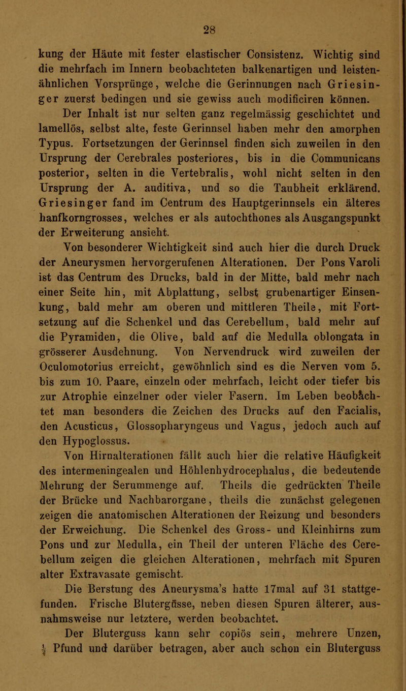 kung der Häute mit fester elastischer Consistenz. Wichtig sind die mehrfach im Innern beobachteten balkenartigen und leisten- ähnlichen Vorsprünge, welche die Gerinnungen nach Griesin- ger zuerst bedingen und sie gewiss auch modificiren können. Der Inhalt ist nur selten ganz regelmässig geschichtet und lamellös, selbst alte, feste Gerinnsel haben mehr den amorphen Typus. Fortsetzungen der Gerinnsel finden sich zuweilen in den Ursprung der Cerebrales posteriores, bis in die Communicans posterior, selten in die Vertebralis, wohl nicht selten in den Ursprung der A. auditiva, und so die Taubheit erklärend. Griesinger fand im Centrum des Hauptgerinnsels ein älteres hanfkorngrosses, welches er als autochthones als Ausgangspunkt der Erweiterung ansieht. Von besonderer Wichtigkeit sind auch hier die durch Druck der Aneurysmen hervorgerufenen Alterationen. Der Pons Varoli ist das Centrum des Drucks, bald in der Mitte, bald mehr nach einer Seite hin, mit Abplattung, selbst grubenartiger Einsen- kung, bald mehr am oberen und mittleren Theile, mit Fort- setzung auf die Schenkel und das Cerebellum, bald mehr auf die Pyramiden, die Olive, bald auf die Medulla oblongata in grösserer Ausdehnung. Von Nervendruck wird zuweilen der Oculomotorius erreicht, gewöhnlich sind es die Nerven vom 5. bis zum 10. Paare, einzeln oder mehrfach, leicht oder tiefer bis zur Atrophie einzelner oder vieler Fasern. Im Leben beobach- tet man besonders die Zeichen des Drucks auf den Facialis, den Acusticus, Glossopharyngeus und Vagus, jedoch auch auf den Hypoglossus. Von Hirnalterationen fällt auch hier die relative Häufigkeit des intermeningealen und Höhlenhydrocephalus, die bedeutende Mehrung der Serummenge auf. Theils die gedrückten Theile der Brücke und Nachbarorgane, theils die zunächst gelegenen zeigen die anatomischen Alterationen der Reizung und besonders der Erweichung. Die Schenkel des Gross- und Kleinhirns zum Pons und zur Medulla, ein Theil der unteren Fläche des Cere- bellum zeigen die gleichen Alterationen, mehrfach mit Spuren alter Extravasate gemischt. Die Berstung des Aneurysma's hatte 17mal auf 31 stattge- funden. Frische Blutergüsse, neben diesen Spuren älterer, aus- nahmsweise nur letztere, werden beobachtet. Der Bluterguss kann sehr copiös sein, mehrere Unzen, | Pfund und darüber betragen, aber auch schon ein Bluterguss