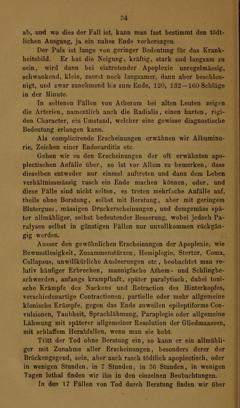 ab, und wo dies der Fall ist, kann man fast bestimmt den tödt- lichen Ausgang, ja ein nahes Ende vorhersagen. Der Puls ist lange von geringer Bedeutung für das Krank- heitsbild. Er hat die Neigung, kräftig, stark und langsam zu sein, wird dann bei eintretender Apoplexie unregelmässig, schwankend, klein, zuerst noch langsamer, dann aber beschleu- nigt, und zwar zunehmend bis zum Ende, 120, 132 —1G0 Schläge in der Minute. In seltenen Fällen von Atherom bei alten Leuten zeigen die Arterien, namentlich auch die Radialis, einen harten, rigi- den Character, ein Umstand, welcher eine gewisse diagnostische Bedeutung erlangen kann. Als complicirende Erscheinungen erwähnen wir Albuminu- rie, Zeichen einer Endocarditis etc. Gehen wir zu den Erscheinungen der oft erwähnten apo- plectischen Anfälle über, so ist vor Allem zu bemerken, dass dieselben entweder nur einmal auftreten und dann dem Leben verhältnissmässig rasch ein Ende machen können, oder, und diese Fälle sind nicht selten, es treten mehrfache Anfälle auf, theils ohne Berstung, selbst mit Berstung, aber mit geringem Bluterguss, massigen Druckerscheinungen, und deragemäss spä- ter allmähliger, selbst bedeutender Besserung, wobei jedoch Pa- ralysen selbst in günstigen Fällen nur unvollkommen rückgän- gig werden. Ausser den gewöhnlichen Erscheinungen der Apoplexie, wie Bewusstlosigkeit, Zusammenstürzen, Hemiplegie, Stertor, Coma, Collapsus, unwillkürliche Ausleerungen etc , beobachtet man re- lativ häufiger Erbrechen, mannigfache Athem- und Schlingbe- schwerden, anfangs krampfhaft, später paralytisch, dabei toni- sche Krämpfe des Nackens und Retraction des Hinterkopfes, verschiedenartige Contractionen, partielle oder mehr allgemeine klonische Krämpfe, gegen das Ende zuweilen epileptiforme Con- vulsionen, Taubheit, Sprachlähmung, Paraplegie oder allgemeine Lähmung mit späterer allgemeiner Resolution der Gliedmaassen, mit schlaffem Herabfallen, wenn man sie hebt. Tritt der Tod ohne Berstung ein, so kann er ein allmähli- ger mit Zunahme aller Erscheinungen, besonders derer der Brückengegend, sein, aber auch rasch tödtlich apoplectisch, oder in wenigen Stunden, in 7 Stunden, in 36 Stunden, in wenigen Tagen lethal finden wir ihn in den einzelnen Beobachtungen. In den 17 Fällen von Tod durch Berstung finden wir über