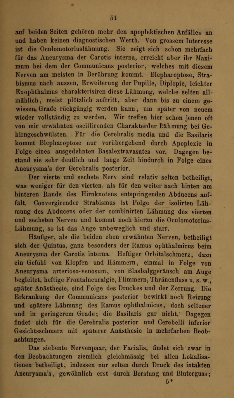 auf beiden Seiten gehören mehr den apoplektischen Anfällen an und haben keinen diagnostischen Werth. Von grossem Interesse ist die Oculomotoriuslähmung. Sie zeigt sich schon mehrfach für das Aneurysma der Carotis interna, erreicht aber ihr Maxi- mum bei dem der Communicans posterior, welches mit diesem Nerven am meisten in Berührung kommt. Blepharoptose, Stra- bismus nach aussen, Erweiterung der Pupille, Diplopie, leichter Exophthalmus charakterisiren diese Lähmung, welche selten all- mählich, meist plötzlich auftritt, aber dann bis zu einem ge- wissen. Grade rückgängig werden kann, um später von neuem wieder vollständig zu werden. Wir treffen hier schon jenen oft von mir erwähnten oscillirenden Charakterder Lähmung bei Ge- hirngeschwülsten. Für die Cerebralis media und die Basilaris kommt Blepharoptose nur vorübergehend durch Apoplexie in Folge eines ausgedehnten Basalextravasates vor. Dagegen be- stand sie sehr deutlich und lange Zeit hindurch in Folge eines Aneurysma's der Cerebralis posterior. Der vierte und sechste Nerv sind relativ selten betheiligt, was weniger für den vierten, als für den weiter nach hinten am hinteren Rande des Hirnknotens entspringenden Abducens auf- fält. Convergirender Strabismus ist Folge der isolirten Läh- mung des Abducens oder der combinirten Lähmung des vierten und sechsten Nerven und kommt noch hierzu die Oculomotorius- Lähmung, so ist das Auge unbeweglich und starr. Häufiger, als die beiden eben erwähnten Nerven, betheiligt sich der Quintus, ganz besonders der Ramus ophthalmicus beim Aneurysma der Carotis interna. Heftiger Orbitalschmerz, dazu ein Gefühl von Klopfen und Hämmern, einmal in Folge von Aneurysma arterioso-venosum, von Blasbalggeräusch am Auge begleitet, heftige Frontalneuralgie, Flimmern, Thränenfluss u. s. w., später Anästhesie, sind Folge des Druckes und der Zerrung. Die Erkrankung der Communicans posterior bewirkt noch Reizung und spätere Lähmung des Ramus ophthalmicus, doch seltener und in geringerem Grade; die Basilaris gar nicht. Dagegen findet sich für die Cerebralis posterior und Cerebelli inferior Gesichtsschmerz mit späterer Anästhesie in mehrfachen Beob- achtungen. Das siebente Nervenpaar, der Facialis, findet sich zwar in den Beobachtungen ziemlich gleichmässig bei allen Lokalisa- tionen betheiligt, indessen nur selten durch Druck des intakten Aneurysma's, gewöhnlich erst durch Berstung und Bluterguss;