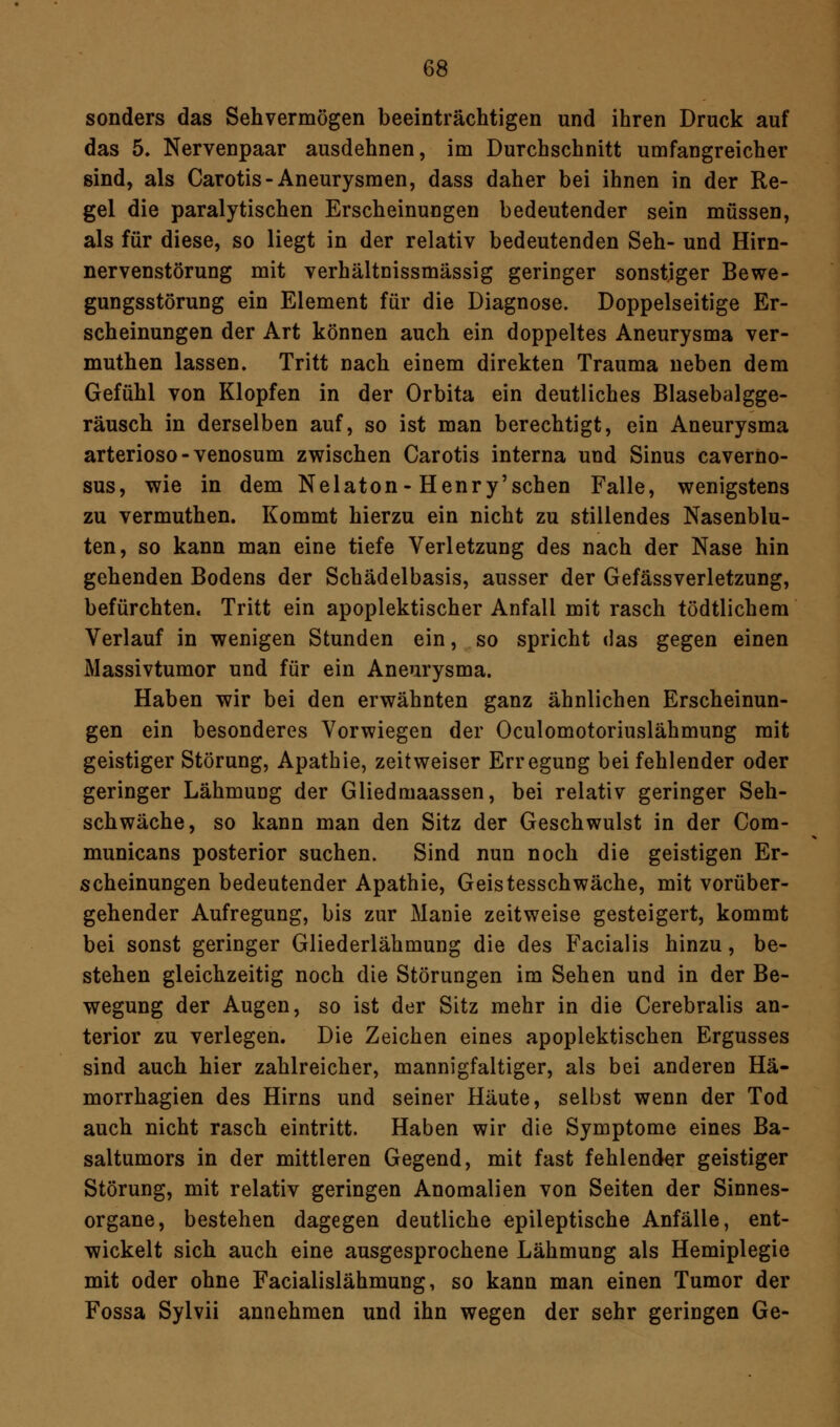 sonders das Sehvermögen beeinträchtigen und ihren Druck auf das 5. Nervenpaar ausdehnen, im Durchschnitt umfangreicher sind, als Carotis-Aneurysmen, dass daher bei ihnen in der Re- gel die paralytischen Erscheinungen bedeutender sein müssen, als für diese, so liegt in der relativ bedeutenden Seh- und Hirn- nervenstörung mit verhältnissmässig geringer sonstiger Bewe- gungsstörung ein Element für die Diagnose. Doppelseitige Er- scheinungen der Art können auch ein doppeltes Aneurysma ver- muthen lassen. Tritt nach einem direkten Trauma neben dem Gefühl von Klopfen in der Orbita ein deutliches Blasebalgge- räusch in derselben auf, so ist man berechtigt, ein Aneurysma arterioso-venosum zwischen Carotis interna und Sinus caverno- sus, wie in dem Nelaton-Henry'schen Falle, wenigstens zu vermuthen. Kommt hierzu ein nicht zu stillendes Nasenblu- ten, so kann man eine tiefe Verletzung des nach der Nase hin gehenden Bodens der Schädelbasis, ausser der Gefässverletzung, befürchten, Tritt ein apoplektischer Anfall mit rasch tödtlichem Verlauf in wenigen Stunden ein, so spricht das gegen einen Massivtumor und für ein Aneurysma. Haben wir bei den erwähnten ganz ähnlichen Erscheinun- gen ein besonderes Vorwiegen der Oculomotoriuslähmung mit geistiger Störung, Apathie, zeitweiser Erregung bei fehlender oder geringer Lähmung der Gliedmaassen, bei relativ geringer Seh- schwäche, so kann man den Sitz der Geschwulst in der Com- municans posterior suchen. Sind nun noch die geistigen Er- scheinungen bedeutender Apathie, Geistesschwäche, mit vorüber- gehender Aufregung, bis zur Manie zeitweise gesteigert, kommt bei sonst geringer Gliederlähmung die des Facialis hinzu, be- stehen gleichzeitig noch die Störungen im Sehen und in der Be- wegung der Augen, so ist der Sitz mehr in die Cerebralis an- terior zu verlegen. Die Zeichen eines apoplektischen Ergusses sind auch hier zahlreicher, mannigfaltiger, als bei anderen Hä- morrhagien des Hirns und seiner Häute, selbst wenn der Tod auch nicht rasch eintritt. Haben wir die Symptome eines Ba- saltumors in der mittleren Gegend, mit fast fehlender geistiger Störung, mit relativ geringen Anomalien von Seiten der Sinnes- organe, bestehen dagegen deutliche epileptische Anfälle, ent- wickelt sich auch eine ausgesprochene Lähmung als Hemiplegie mit oder ohne Facialislähmung, so kann man einen Tumor der Fossa Sylvii annehmen und ihn wegen der sehr geringen Ge-