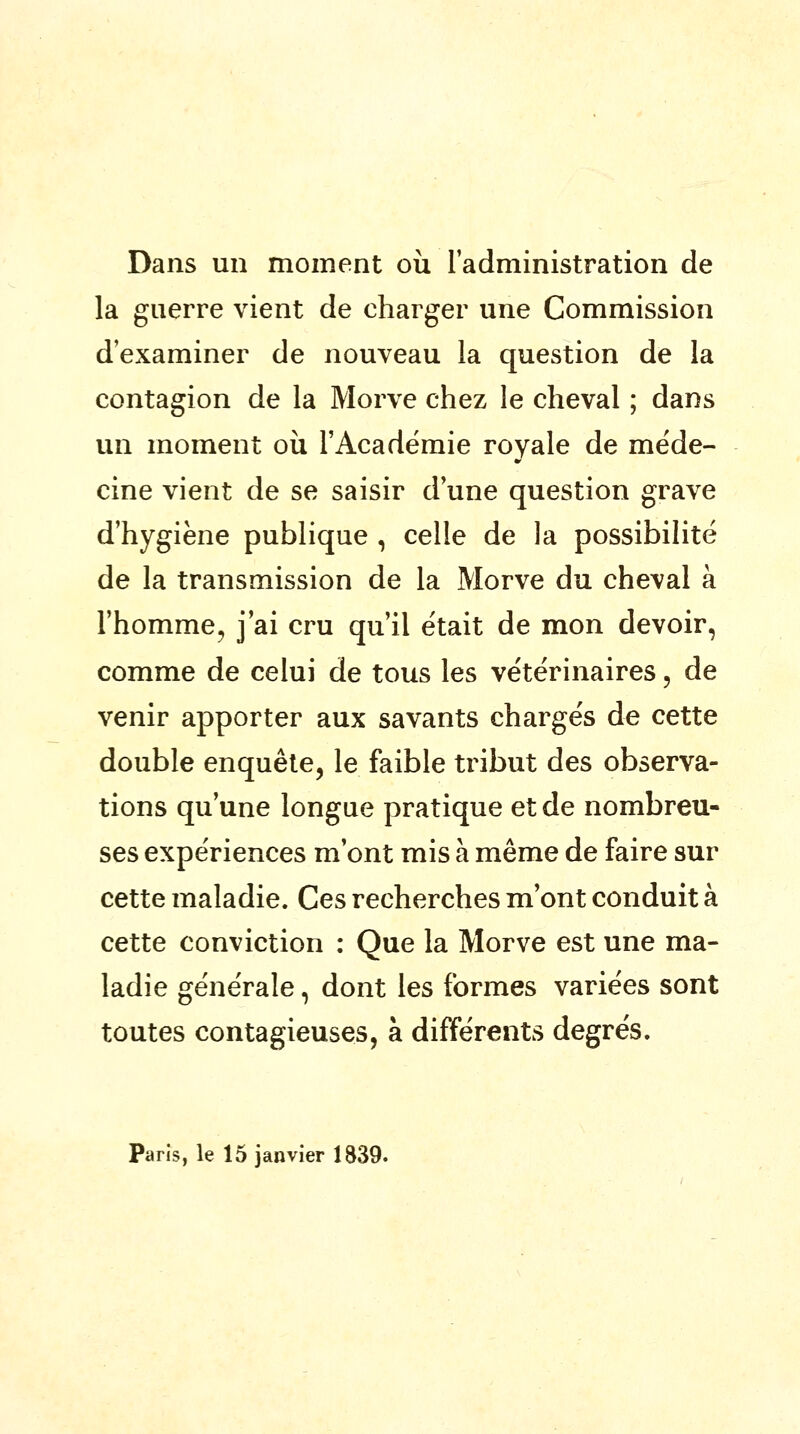 Dans un moment où l'administration de la guerre vient de charger une Commission d'examiner de nouveau la question de la contagion de la Morve chez le cheval ; dans un moment où l'Académie royale de méde- cine vient de se saisir d'une question grave d'hygiène publique , celle de la possibilité de la transmission de la Morve du cheval à l'homme, j'ai cru qu'il était de mon devoir, comme de celui de tous les vétérinaires, de venir apporter aux savants chargés de cette double enquête, le faible tribut des observa- tions qu'une longue pratique et de nombreu- ses expériences m'ont mis à même de faire sur cette maladie. Ces recherches m'ont conduit à cette conviction : Que la Morve est une ma- ladie générale, dont les formes variées sont toutes contagieuses, à différents degrés. Paris, le 15 janvier 1839.