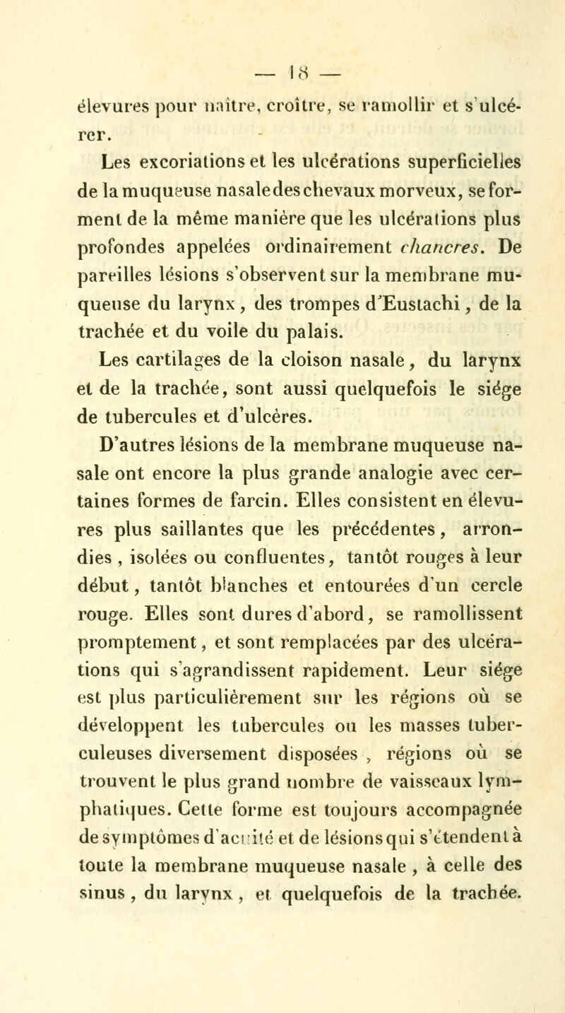 élevures pour naître, croître, se ramollir et s'ulcé- rer. Les excoriations et les ulcérations superficielles de la muqueuse nasale des chevaux morveux, se for- ment de la même manière que les ulcérations plus profondes appelées ordinairement chancres. De pareilles lésions s'observent sur la membrane mu- queuse du larynx , des trompes d'Eusiachi, de la trachée et du voile du palais. Les cartilages de la cloison nasale, du larynx et de la trachée, sont aussi quelquefois le siège de tubercules et d'ulcères. D'autres lésions de la membrane muqueuse na- sale ont encore la plus grande analogie avec cer- taines formes de farcin. Elles consistent en élevu- res plus saillantes que les précédentes, arron- dies , isolées ou confluentes, tantôt rouges à leur début, tantôt blanches et entourées d'un cercle rouge. Elles sont dures d'abord, se ramollissent promptement, et sont remplacées par des ulcéra- tions qui s'agrandissent rapidement. Leur siège est plus particulièrement sur les régions où se développent les tubercules ou les masses tuber- culeuses diversement disposées , régions où se trouvent le plus grand nombre de vaisseaux lym- phatiques. Cette forme est toujours accompagnée de symptômes d'acidté et de lésions qui s'étendent à toute la membrane muqueuse nasale , à celle des sinus , du larynx, et quelquefois de la trachée.