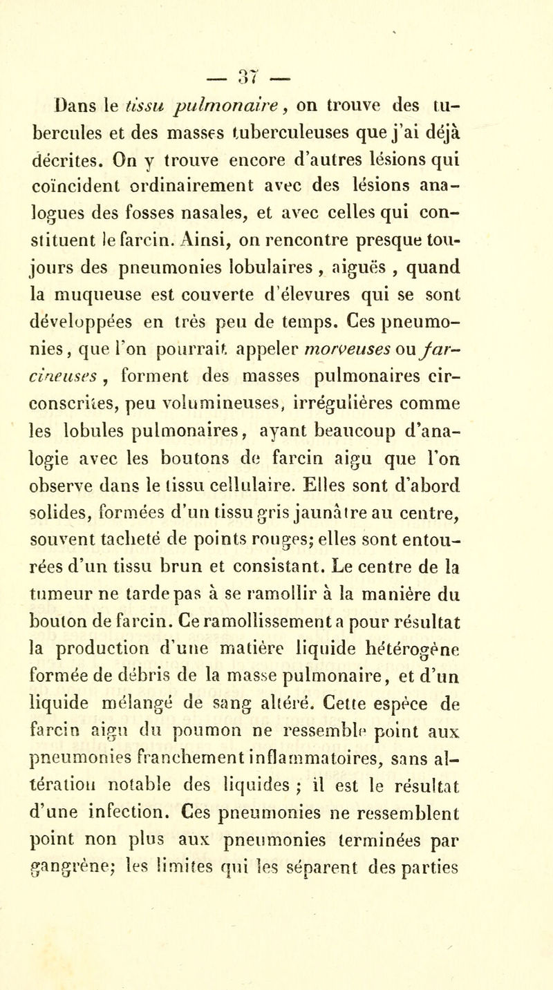 Dans le tissu pulmonaire, on trouve des tu- bercules et des masses tuberculeuses que j'ai déjà décrites. On y trouve encore d'autres lésions qui coïncident ordinairement avec des lésions ana- logues des fosses nasales, et avec celles qui con- stituent lefarcin. Ainsi, on rencontre presque tou- jours des pneumonies lobulaires , aiguës , quand la muqueuse est couverte d'élevures qui se sont développées en très peu de temps. Ces pneumo- nies, que l'on pourrais, appeler morc^^wses ouy/3fr- cineuses , forment des masses pulmonaires cir- conscrites, peu volumineuses, irréguliéres comme les lobules pulmonaires, ayant beaucoup d'ana- logie avec les boutons de farcin aigu que Ton observe dans le tissu cellulaire. Elles sont d'abord solides, formées d'un tissu gris jaunâtre au centre, souvent taclieté de points rouges; elles sont entou- rées d'un tissu brun et consistant. Le centre de la tumeur ne tarde pas à se ramollir à la manière du bouton de farcin. Ce ramollissement a pour résultat la production d'une matière liquide hétérogène formée de débris de la masse pulmonaire, et d'un liquide mélangé de sang altéré. Cette espèce de farcin aigu du poumon ne ressemble point aux pneumonies franchement inflammatoires, sans al- tération notable des liquides ; il est le résultat d'une infection. Ces pneumonies ne ressemblent point non plus aux pneumonies terminées par gangrène; les limites qui les séparent des parties