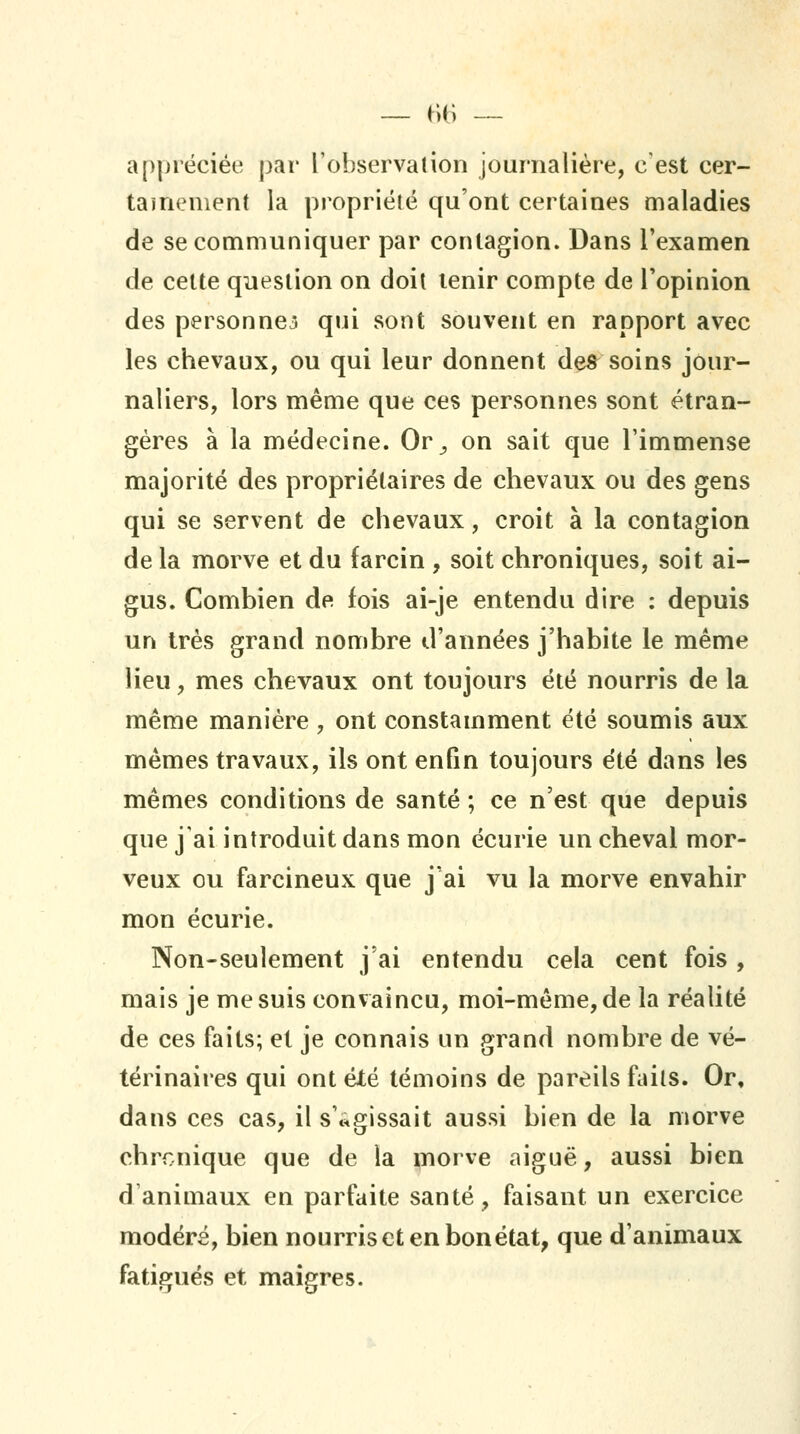 appréciée par l'observation journalière, c'est cer- tainement la propriété qu'ont certaines maladies de se communiquer par contagion. Dans l'examen de cette question on doit tenir compte de Topinion des personnes qui sont souvent en rapport avec les chevaux, ou qui leur donnent des^ soins jour- naliers, lors même que ces personnes sont étran- gères à la médecine. Or^ on sait que l'immense majorité des propriétaires de chevaux ou des gens qui se servent de chevaux, croit à la contagion de la morve et du farcin , soit chroniques, soit ai- gus. Combien de fois ai-je entendu dire : depuis un très grand nombre d'années j'habite le même lieu, mes chevaux ont toujours été nourris de la même manière , ont constamment été soumis aux mêmes travaux, ils ont enfin toujours été dans les mêmes conditions de santé ; ce n'est que depuis que j'ai introduit dans mon écurie un cheval mor- veux ou farcineux que j'ai vu la morve envahir mon écurie. Non-seulement j'ai entendu cela cent fois , mais je me suis convaincu, moi-même, de la réalité de ces faits; et je connais un grand nombre de vé- térinaires qui ont été témoins de pareils faits. Or, dans ces cas, il s'agissait aussi bien de la morve chrcnique que de la i^orve aiguë, aussi bien d'animaux en parfaite santé, faisant un exercice modéré, bien nourris et en bon état, que d'animaux fatigués et maigres.