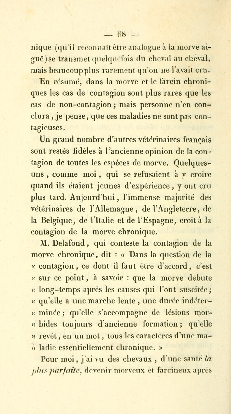 nique (qu'il reconnaît être analogue à la morve ai- guë) se transmet quelquefois du cheval au cheval, mais beaucoup plus rarement qu'on ne l'avait cru. En résumé, dans la morve et le farcin chroni- ques les cas de contagion sont plus rares que les cas de non-contagion ; mais personne n'en con- clura , je pense, que ces maladies ne sont pas con- tagieuses. Un grand nombre d'autres vétérinaires français sont restés fidèles à lancienne opinion de la con- tagion de toutes les espèces de morve. Quelques»- uns , comme moi, qui se refusaient à y croire quand ils étaient jeunes d'expérience, y ont cru plus tard. Aujourd'hui, l'immense majorité des vétérinaires de l'Allemagne, de l'Angleterre, de la Belgique, de l'Italie et de l'Espagne, croit à la contagion de la morve chronique. M. Delafond, qui conteste la contagion de la morve chronique, dit : a Dans la question de la « contagion, ce dont il faut être d'accord, c'est « sur ce point, à savoir : que la morve débute « long-temps après les causes qui l'ont suscitée; (( qu'elle a une marche lente , une durée indéter- c< minée; qu'elle s'accompagne de lésions mor- « bides toujours d'ancienne formation ; qu'elle « revêt, en un mot, tous les caractères d'une ma- a ladie essentiellement chronique. » Pour moi, j'ai vu des chevaux , d'une santé la plus parfaite^ devenir morveux et farcineux après