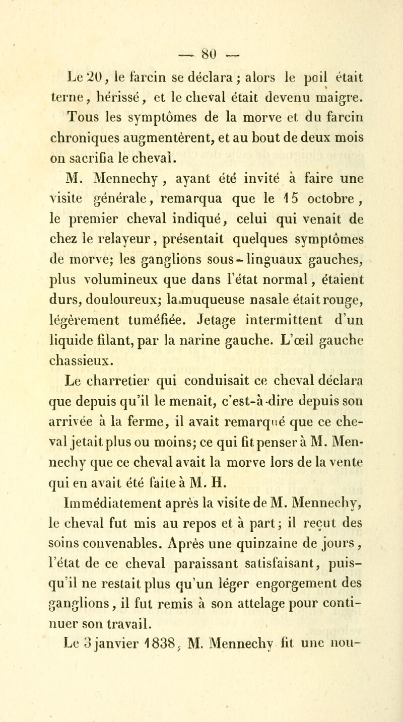 Le 20, le farcin se déclara; alors le poil était terne, hérissé, et le cheval était devenu maigre. Tous les symptômes de la morve et du fa rein chroniques augmentèrent, et au bout de deux mois on sacrifia le cheval. M. Mennechy , ayant été invité à faire une visite générale, remarqua que le 15 octobre, le premier cheval indiqué, celui qui venait de chez le relayeur, présentait quelques symptômes de morve; les ganglions sous-linguaux gauches, plus volumineux que dans l'état normal, étaient durs, douloureux; la^muqueuse nasale était rouge, légèrement tuméfiée. Jetage intermittent d'un liquide filant, par la narine gauche. L'œil gauche chassieux. Le charretier qui conduisait ce cheval déclara que depuis qu'il le menait, c'est-à-dire depuis son arrivée à la ferme, il avait remarqtté que ce che- val jetait plus ou moins; ce qui fit penser à M. Men- nechy que ce cheval avait la morve lors de la vente qui en avait été faite à M. H. Immédiatement après la visite de M. Mennechy, le cheval fut mis au repos et à part; il reçut des soins convenables. Après une quinzaine de jours, l'état de ce cheval paraissant satisfaisant, puis- qu'il ne restait plus qu'un léger engorgement des ganglions, il fut remis à son attelage pour conti- nuer son travail. Le 3 janvier 1838^ M. Mennechy fit une non-