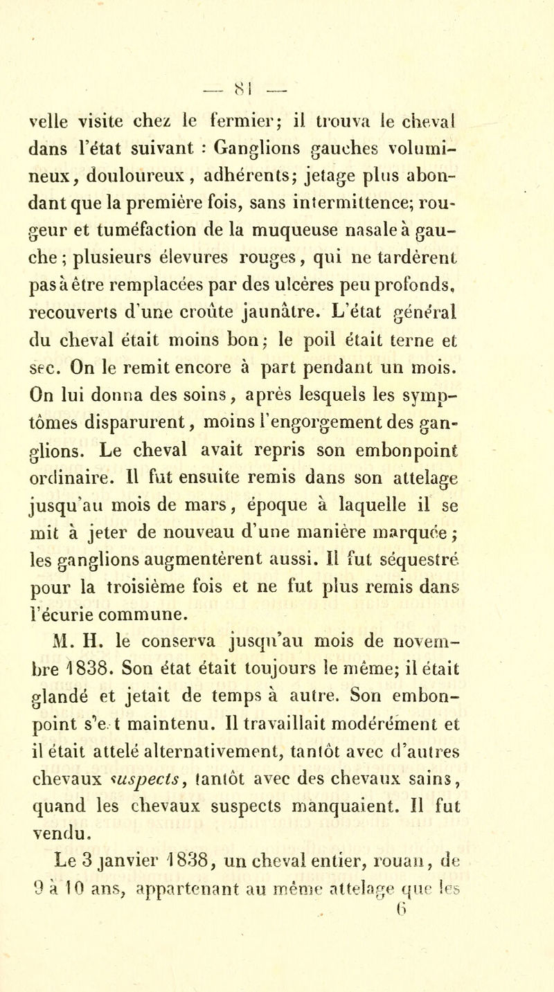 velle visite chez le fermier; il trouva ie cheval dans l'état suivant : Ganglions gauches volumi- neux, douloureux, adhérents; jetage plus abon- dant que la première fois, sans intermittence; rou- geur et tuméfaction de la muqueuse nasale à gau- che ; plusieurs élevures rouges, qui ne tardèrent pas à être remplacées par des ulcères peu profonds, recouverts d'une croûte jaunâtre. L'état général du cheval était moins bon; le poil était terne et sec. On le remit encore à part pendant un mois. On lui donna des soins, après lesquels les symp- tômes disparurent, moins l'engorgement des gan- glions. Le cheval avait repris son embonpoint ordinaire. 11 fut ensuite remis dans son attelage jusqu'au mois de mars, époque à laquelle il se mit à jeter de nouveau d'une manière marquée ; les ganglions augmentèrent aussi. Il fut séquestré pour la troisième fois et ne fut plus remis dans l'écurie commune. M. H. le conserva jusqu'avi mois de novem- bre 1838. Son état était toujours le même; il était glandé et jetait de temps à autre. Son embon- point s''e t maintenu. Il travaillait modérément et il était attelé alternativement, tantôt avec d'autres chevaux iuspects, tantôt avec des chevaux sains, quand les chevaux suspects manquaient. Il fut vendu. Le 3 janvier 1838, un cheval entier, rouan, de 9 à 10 ans, appartenant au même attelage que les