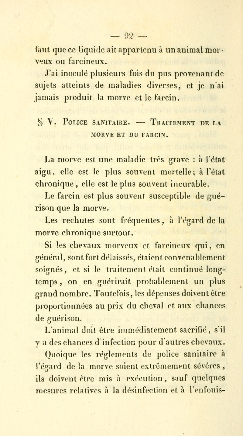 faut que ce liquide ait appartenu à un animal mor- veux ou farcineux. J'ai inoculé plusieurs fois du pus provenant de sujets atteints de maladies diverses, et je n'ai jamais produit la morve et le fa rein. § V. Police sanitaire. — Traitement de la MORVE et du FARCIN. La raorve est une maladie très grave : à Tétat aigu, elle est le plus souvent mortelle; à l'état chronique, elle est le plus souvent incurable. Le farcin est plus souvent susceptible de gué- rison que la morve. Les rechutes sont fréquentes, à l'égard de la morve chronique surtout. Si les chevaux morveux et farcineux qui, en général, sont fort délaissés, étaient convenal)lement soignés, et si le traitement était continué long- temps , on en guérirait probablement un plus grand nombre. Toutefois, les dépenses doivent être proportionnées au prix du cheval et aux chances de guérison. L'animal doit être immédiatement sacrifié, s'il y a des chances d'infection pour d'autres chevaux. Quoique les règlements de police sanitaire à l'égard de la morve soient extrêmement sévères , ils doivent être mis a exécution , sauf quelques mesures relatives à la désinfection et à l'enfouis-