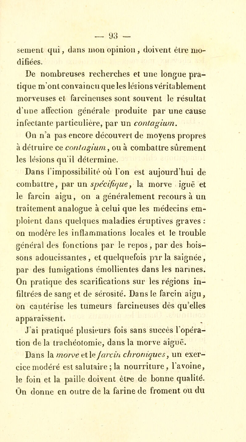 sèment qui, daîis mon opinion , doivent être mo- difiées. De nombreuses recherches et une longiie pra- tique m'ont convaincu que les lésions véritablement morveuses et farcineuses sont souvent le résultat d'une affection générale produite par une cause infectante particulière, par un contagium. On n'a pas encore découvert de moyens propres à détruire ce conta^lum, ou à combattre sûrement les lésions quil détermine. Dans l'impossibilitt^ où Ton est aujourd'hui de combattre, par un spécifique y la morve iguë et le farcin aigu, on a généralement recours à un traitement analogue à celui que les médecins em- ploient dans quelques maladies éruptives graves : on modère les inflammations locales et le trouble générai des fonctions par le repos, par des bois- sons adoucissantes, et quelquefois pirla saignée, par des fumigations émoUientes dans les narines. On pratique des scarifications sur les régions in- filtrées de sang et de sérosité. Dans le farcin aigu, on cautérise les tumeurs farcineuses dès qu'elles apparaissent. J'ai pratiqué plusieurs fois sans succès l'opéra- tion delà trachéotomie, dans la morve aiguë. Dans la mon^e eX\e. Jarcirc chroniques, un exer- cice modéré est salutaire ; la nourriture, Tavoine, le foin et la paille doivent être de bonne qualité. On donne en outre de la farine de froment ou du