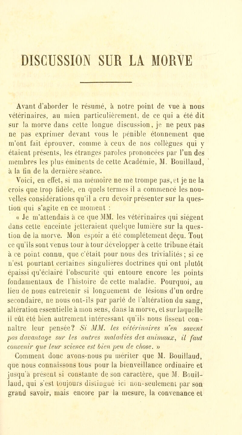 Avant d'aborder le résumé, à notre point de vue à nous vétérinaires, au mien particulièrement, de ce qui a été dit sur la morve dans cette longue discussion, je ne peux pas ne pas exprimer devant vous le pénible étonnement que m'ont fait éprouver, comme à ceux de nos collègues qui y étaient présents, les étranges paroles prononcées par l'un des membres les plus éminents de cette Académie, M. Bouillaud, à la fin de la dernière séance. Voici, en effet, si ma mémoire ne me trompe pas, et je ne la crois que trop fidèle, en quels termes il a commencé les nou- velles considérations qu'il a cru devoir présenter sur la ques- tion qui s'agite en ce moment : « Je m'attendais à ce que MM. les vétérinaires qui siègent dans cette enceinte jetteraient quelque lumière sur la ques- tion de la morve. Mon espoir a été complètement déçu. Tout ce qu'ils sont venus tour à tour développer à cette tribune était à ce point connu, que c'était pour nous des trivialités; si ce n'est pourtant certaines singulières doctrines qui ont plutôt épaissi qu'éclairé l'obscurité qui entoure encore les points fondamentaux de l'bistoire de cette maladie. Pourquoi, au lieu de nous entretenir si longuement de lésions d'un ordre secondaire, ne nous ont-ils par parié de Taltération du sang, altération essentielle à mon sens, dans la morve, et sur laquelle il eût été bien autrement intéressant qu'il? nous fissent con- naître leur pensée? Si MM. les vétérinaires rien savent pas davantage sur les autres maladies des animaux^ il faut convenir que leur science est bien peu de chose. » Comment donc avons-nous pu mériter que M. Bouillaud, que nous connaissons tous pour la bienveillance ordinaire et jusqu'à présent si constante de son caractère, que M. Bouil- laud, qui s'est toujours distingué ici non-seulement par son grand savoir, mais encore par la mesure, la convenance et