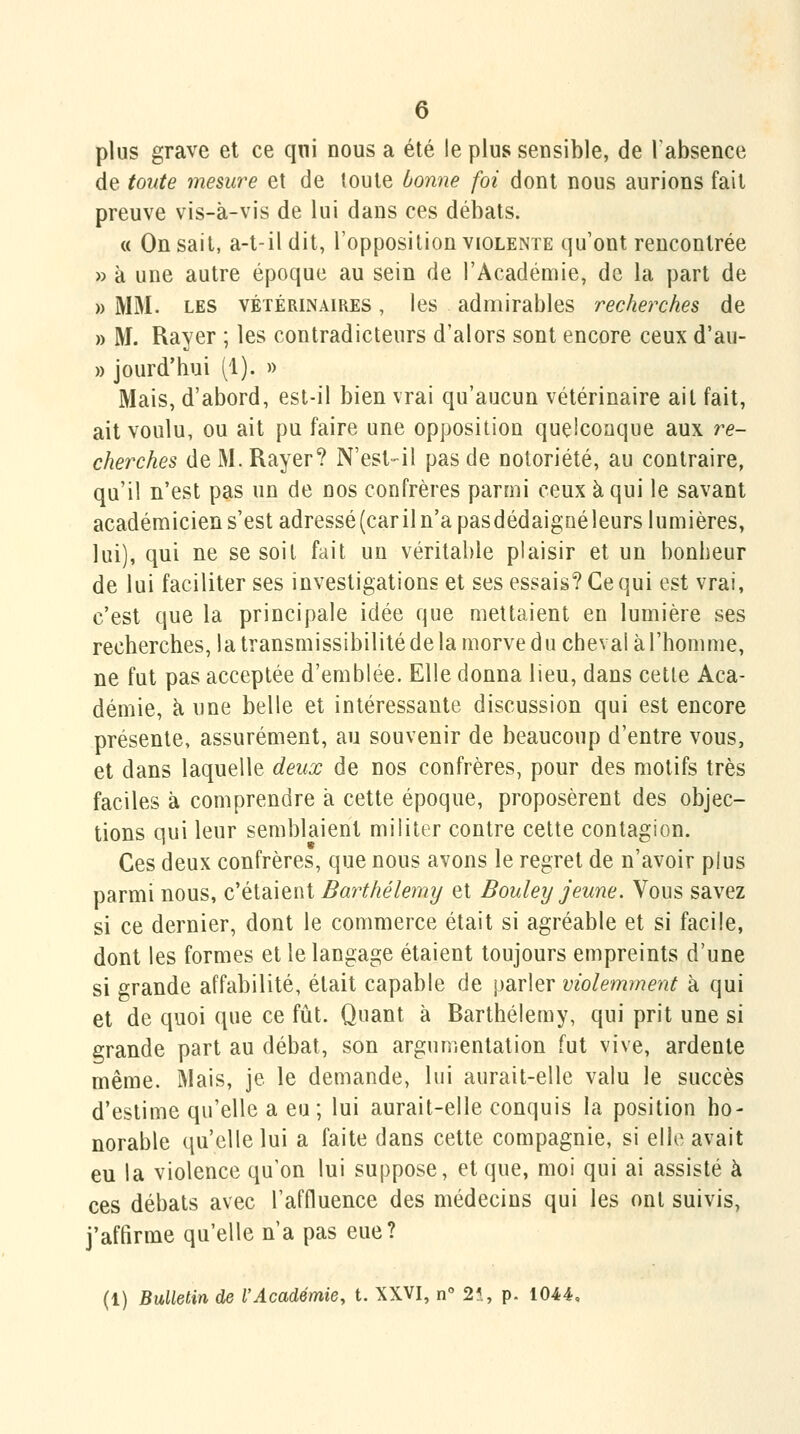 plus grave et ce qni nous a été le plus sensible, de Tabsence de toute mesure et de toute bonne foi dont nous aurions fait preuve vis-à-vis de lui dans ces débats. « On sait, a-t-ildit, l'opposition violente qu'ont rencontrée » à une autre époque au sein de l'Académie, de la part de » MM. LES VÉTÉRINAIRES, Ics admirables recherches de » M. Rayer ; les contradicteurs d'alors sont encore ceux d'au- » jourd'hui (1). » Mais, d'abord, est-il bien vrai qu'aucun vétérinaire ait fait, ait voulu, ou ait pu faire une opposition quelconque aux re- cherches de M. Rayer? N'est-il pas de notoriété, au contraire, qu'il n'est pas un de nos confrères paro:ji ceux à qui le savant académiciens'estadressé(cariln'apasdédaig[iéleurs lumières, lui), qui ne se soit fait un véritable plaisir et un bonheur de lui faciliter ses investigations et ses essais? Ce qui est vrai, c'est que la principale idée que mettaient en lumière ses recherches, la transmissibilité de la morve du cheval à l'homme, ne fut pas acceptée d'emblée. Elle donna lieu, dans cette Aca- démie, à une belle et intéressante discussion qui est encore présente, assurément, au souvenir de beaucoup d'entre vous, et dans laquelle deux de nos confrères, pour des motifs très faciles à comprendre à cette époque, proposèrent des objec- tions qui leur semblaient militer contre cette contagion. Ces deux confrères, que nous avons le regret de n'avoir plus parmi nous, c'étaient Barthélémy et Bouley jeune. Vous savez si ce dernier, dont le commerce était si agréable et si facile, dont les formes et le langage étaient toujours empreints d'une si grande affabilité, était capable de parler violemment à qui et de quoi que ce fût. Quant à Barthélémy, qui prit une si grande part au débat, son argumentation fut vive, ardente même. Mais, je le demande, lui aurait-elle valu le succès d'estime qu'elle a eu; lui aurait-elle conquis la position ho- norable qu'elle lui a faite dans cette compagnie, si elle avait eu la violence qu'on lui suppose, et que, moi qui ai assisté à ces débats avec l'affluence des médecins qui les ont suivis, j'affirme qu'elle n'a pas eue?