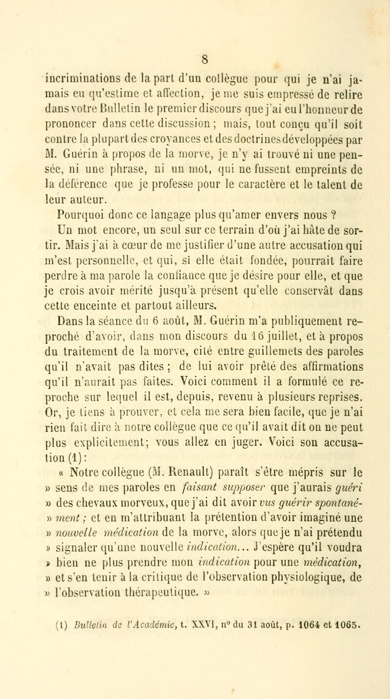 incriminations de la part d'im collègue pour qui je n'ai ja- mais eu cpïeslimc et aiïection, je me suis empressé de relire dans votre Bulletin le premier discours que j ai euriionneurde prononcer dans cette discussion ; mais, tout conçu qu'il soit contre la plupart des croyances et des doctrines développées par M. Guérin à propos de la morve, je n'y ai trouvé ni une pen- sée, ni une phrase, ni un mot, qui ne fussent empreints de la déférence que je professe pour le caractère et le talent de leur auteur. Pourquoi donc ce langage plus qu'amer envers nous ? Un mot encore, un seul sur ce terrain d'où j'ai hâte de sor- tir. Mais j'ai à cœur de me justifier d'une autre accusation qui m'est personnelle, et qui, si elle était fondée, pourrait faire perdre à ma parole la confiance que je désire pour elle, et que je crois avoir mérité jusqu'à présent qu'elle conservât dans cette enceinte et partout ailleurs. Dans la séance du 6 août, M. Guérin m'a publiquement re- proché d'avoir, dans mon discours du 16 juillet, et à propos du traitement de la morve, cité entre guillemets des paroles qu'il n'avait pas dites ; de lui avoir prêté des affirmations qu'il n'aurait pas faites. Voici comment il a formulé ce re- proche sur lequel il est, depuis, revenu à plusieurs reprises. Or, je liens à prouver, et cela me sera bien facile, que je n'ai rien fait dire à noire collègue que ce qu'il avait dit on ne peut plus explicitement; vous allez en juger. Voici son accusa- tion (1): « Notre collègue (M. Renault) paraît s'être mépris sur le » sens de mes paroles en faisant supposer que j'aurais guéin » des chevaux morveux, que j'ai dit avoir vus guérir spontané- » ment ; et en m'attribuant la prétention d'avoir imaginé une » nouvelle médication de la morve, alors que je n'ai prétendu » signaler qu'une nouvelle indication... J'espère qu'il voudra -i bien ne plus prendre mon indication pour une médication^ 1) et s'en tenir à la critique de l'observation physiologique, de x^ l'observation thérapeutique. » (1) BidlGlin de l'Académie, t. XXVI, ri» du 31 août, p. 1064 et 1065.