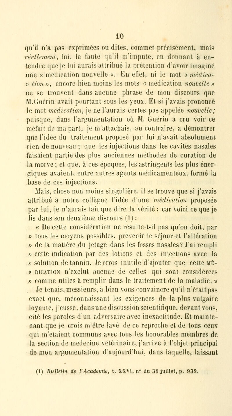 qu'il n'a pas exprimées ou dites, commet précisément, mais réoAb'ment, lui, la faute qu'il ni'iinpute, en donnant à en- tendre que je lui aurais ailribué la prétcniion d'avoir imaginé une « médication nouvelle ». En elï'et, ni le mot « médica- » tion », encore bien moins les mots « médication nouvelle » ne se trouvent dans aucune phrase de mon discours que M.Guérin avait pourtant sous les yeux. Et si j'avais prononcé le mot médication, je ne l'aurais certes pas appelée nouvelle; puisque, dans l'argumentation où M. Guérin a cru voir ce méfait de ma part, je m'attachais, au contraire, a démontrer que l'idée du traitement propose par lui n'avait absolument rien de nouveau ; que les injections dans les cavités nasales faisaient partie des plus anciennes méthodes de curation de la morve ; et que, à ces époques, les astringents les plus éner- giques avaient, entre autres agents médicamenteux, formé la base de ces injections. Mais, chose non moins singulière, il se trouve que si j'avais attribué à notre collègue l'idée d'une médication proposée par lui, je n'aurais fait que dire la vérité : car voici ce que je lis dans son deuxième discours (1) : « De celte considération ne résulte t-il pas qu'on doit, par » tous les moyens possibles, prévenir le séjour et l'altération » de la matière du jetage dans les fosses nasales? J'ai rempli >; cette indication par des lotions et des injections avec la » solution de tannin. Je crois inutile d'ajouter que cette mé- > DiCATiON n'exclut aucune de celles qui sont considérées » comme utiles à remplir dans le traitement de la maladie. » Je tenais, messieurs, à bien vous «convaincre qu'il n'était pas exact que, méconnaissant les exigences de la plus vulgaire loyauté, j'eusse, dans une discussion scientifique, devant vous, cité les paroles d'un adversaire avec inexactitude. Et mainte- nant que je crois m'être lavé de ce reproche et de tous ceux qui m'étaient communs avec tous les honorables membres de la section de médecine vétérinaire, j'arrive à l'objet principal de mon argumentation d'aujourd'hui, dans laquelle, laissant