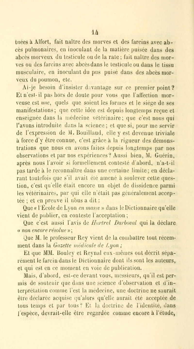 u tuées à Alfort, fait naître des morves et des farcins avec ab- cès pulmonaires, eu inoculant de la matière puisée dans des abcès morveux du testicule ou de la raie ; fait naître des mor- ves ou des farcins avec abcès dans le testicule ou dans le tissu musculaire, en inoculant du pus puisé dans des abcès mor- veux du poumon, etc. Ai-je besoin d'insister d;:vantage sur ce premier point ? Et n'est-il pas bors de doute pour vous que l'affection mor- veuse est une, quels que soient les formes et le siège de ses manifestations; que cette idée est depuis longtemps reçue et enseignée dans la médecine vétérinaire; que c'est nous qui l'avons introduite dans la science ; et que si, pour me servir de l'expression de M. Bouillaud, elle y est devenue triviale à force d'y être connue, c'est grâce à la rigueur des démons- trations que nous en avons faites depuis longtemps par nos observations et par nos expériences? Aussi bien, M. Guérin, après nous l'avoir si formellement contesté d'abord, n'a-t-il pas tarde à le reconnaître dans une certaine limite; en décla- rant toutefois que s'il avait été amené à soulever cette ques- tion, c'est qu'elle était encore un objet de dissidence parmi les vétérinaires, par qui elle n'était pas généralement accep- tée ; et en preuve il nous a dit : Que c( l'École de Lyon en masse » dans leDictionnaire qu'elle vient de publier, en conteste l'acceptation; Que c'est aussi l'avis de Hurtrel Barboval qui la déclare « non encore résolue » ; Que AI. le professeur Rey vient de la combattre tout récem- ment dans la Gazette médicale de Lyon ; Et que MM. Bouley et Reynal eux-mêmes ont décrit sépa- rément le farcin dans le Dictionnaire dont ils sont les auteurs, et qui est en ce moment en voie de publication. Mais, d'abord, est-ce devant vous, messieurs, qu'il est per- mis de soutenir que dans une science d'observation et d'in- terprétation comme l'est la médecine, une doctrine ne saurait être déclarée acquise (ju'alors qu'elle aurait été acceptée de tous temps et par tous? Et la doctrine de Tidentité, dans l'espèce, devrait-elle être regardée comme encore à l'étude,