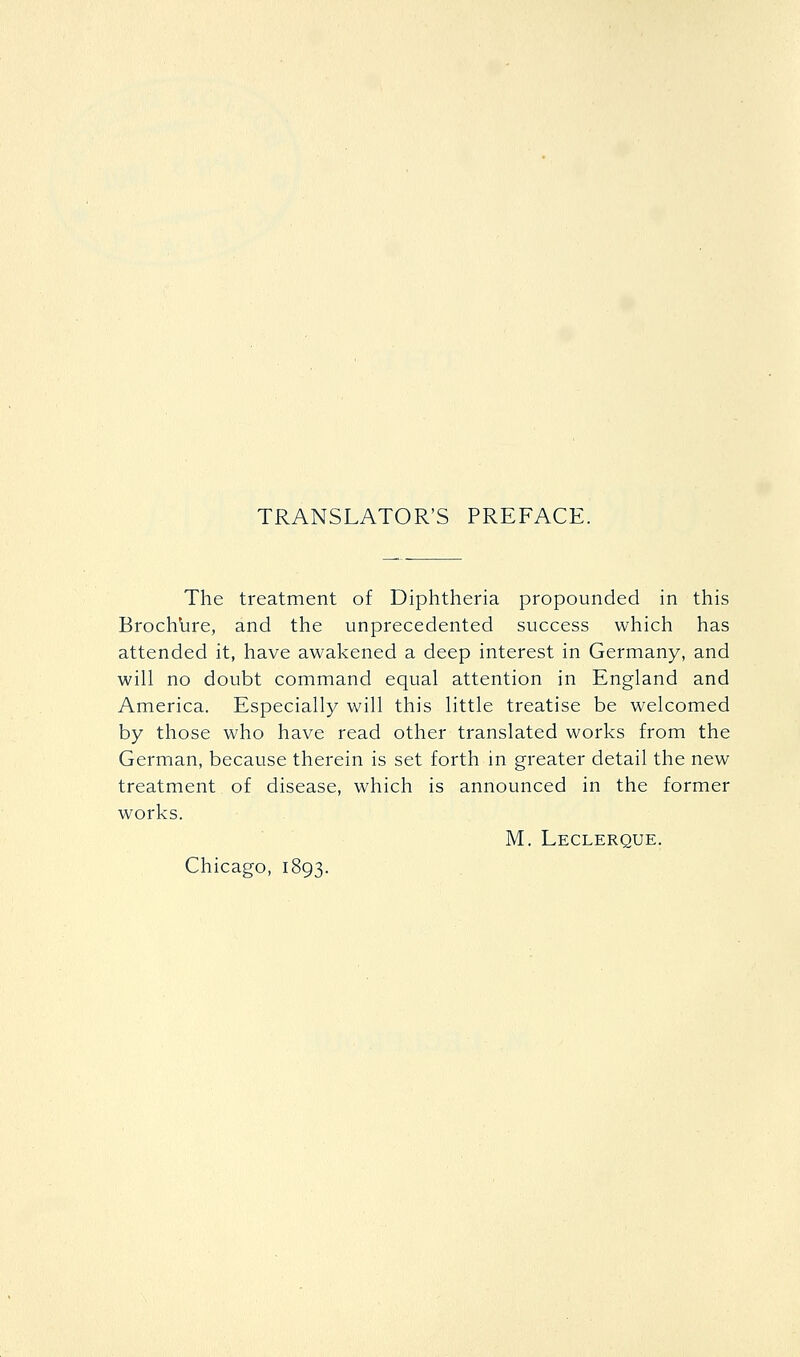 TRANSLATOR'S PREFACE. The treatment of Diphtheria propounded in this Brochbre, and the unprecedented success which has attended it, have awakened a deep interest in Germany, and will no doubt command equal attention in England and America. Especially will this little treatise be welcomed by those who have read other translated works from the German, because therein is set forth in greater detail the new treatment of disease, which is announced in the former works. M. Leclerque. Chicago, 1893.