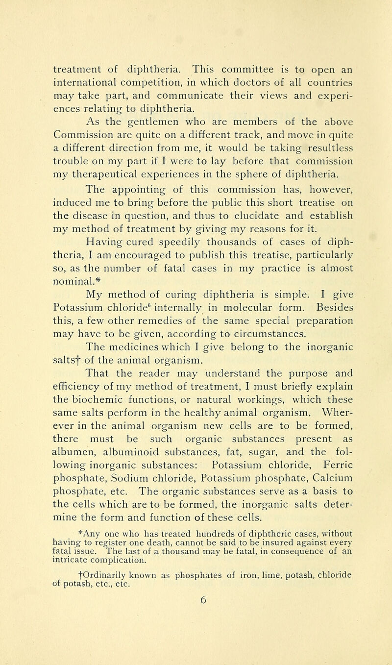 treatment of diphtheria. This committee is to open an international competition, in which doctors of all countries may take part, and communicate their views and experi- ences relating to diphtheria. As the gentlemen who are members of the above Commission are quite on a different track, and move in quite a different direction from me, it would be taking resultless trouble on my part if I were to lay before that commission my therapeutical experiences in the sphere of diphtheria. The appointing of this commission has, however, induced me to bring before the public this short treatise on the disease in question, and thus to elucidate and establish my method of treatment by giving my reasons for it. Having cured speedily thousands of cases of diph- theria, I am encouraged to publish this treatise, particularly so, as the number of fatal cases in my practice is almost nominal.* My method of curing diphtheria is simple. I give Potassium chloride^ internally in molecular form. Besides this, a few other remedies of the same special preparation may have to be given, according to circumstances. The medicines which I give belong to the inorganic saltsf of the animal organism. That the reader may understand the purpose and efificiency of my method of treatment, I must briefly explain the biochemic functions, or natural workings, which these same salts perform in the healthy animal organism. Wher- ever in the animal organism new cells are to be formed, there must be such organic substances present as albumen, albuminoid substances, fat, sugar, and the fol- lowing inorganic substances: Potassium chloride. Ferric phosphate, Sodium chloride, Potassium phosphate. Calcium phosphate, etc. The organic substances serve as a basis to the cells which are to be formed, the inorganic salts deter- mine the form and function of these cells. *Any one who has treated hundreds of diphtheric cases, without having to register one death, cannot be said to be insured against every fatal issue. The last of a thousand may be fatal, in consequence of an intricate complication. ■fOrdinarily known as phosphates of iron, lime, potash, chloride of potash, etc., etc.