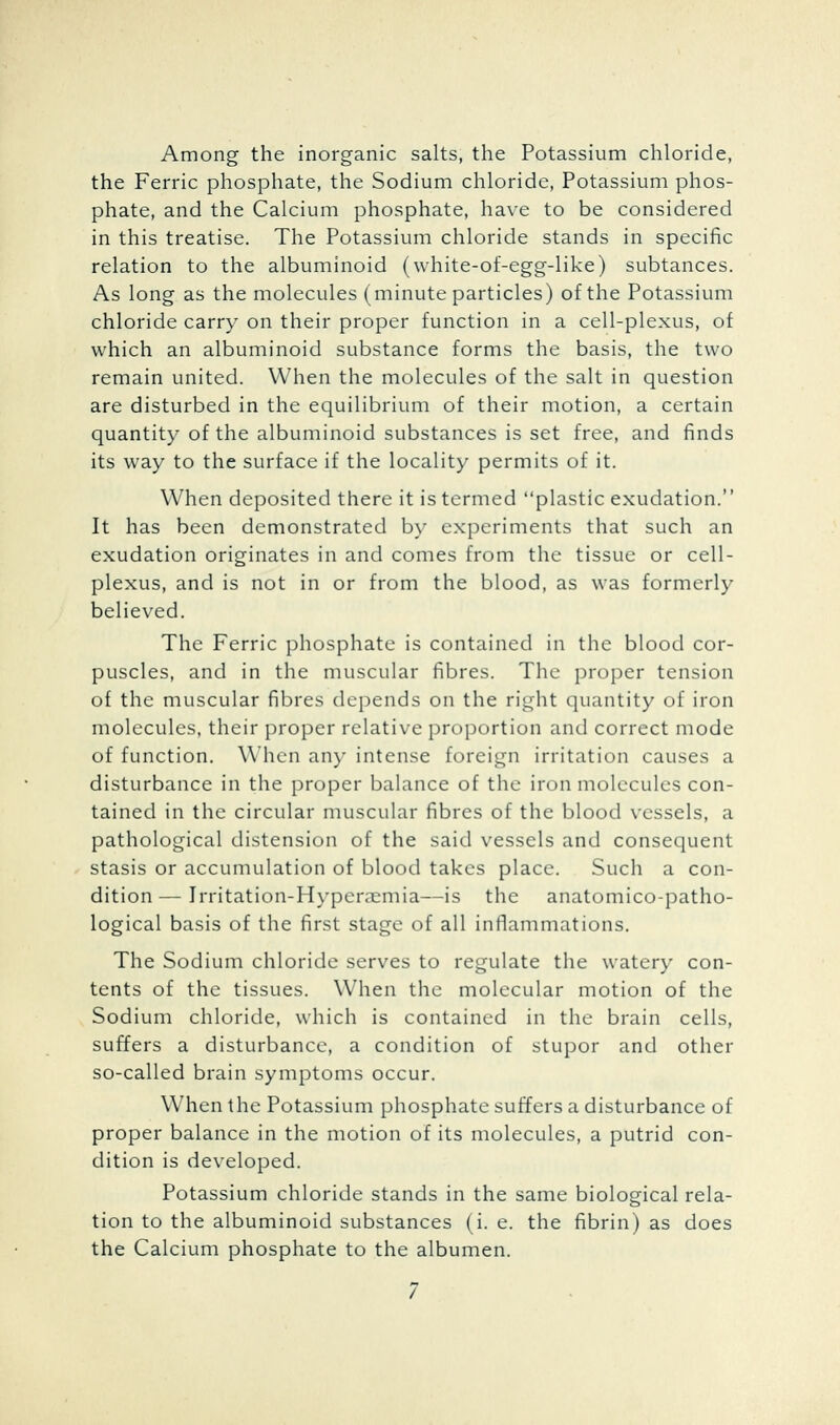 Among the inorganic salts, the Potassium chloride, the Ferric phosphate, the Sodium chloride, Potassium phos- phate, and the Calcium phosphate, have to be considered in this treatise. The Potassium chloride stands in specific relation to the albuminoid (white-of-egg-like) subtances. As long as the molecules (minute particles) of the Potassium chloride carry on their proper function in a cell-plexus, of which an albuminoid substance forms the basis, the two remain united. When the molecules of the salt in question are disturbed in the equilibrium of their motion, a certain quantity of the albuminoid substances is set free, and finds its way to the surface if the locality permits of it. When deposited there it is termed plastic exudation. It has been demonstrated by experiments that such an exudation originates in and comes from the tissue or cell- plexus, and is not in or from the blood, as was formerly believed. The Ferric phosphate is contained in the blood cor- puscles, and in the muscular fibres. The proper tension of the muscular fibres depends on the right quantity of iron molecules, their proper relative proportion and correct mode of function. When any intense foreign irritation causes a disturbance in the proper balance of the iron molecules con- tained in the circular muscular fibres of the blood vessels, a pathological distension of the said vessels and consequent stasis or accumulation of blood takes place. Such a con- dition— Irritation-Hyperaemia—is the anatomico-patho- logical basis of the first stage of all inflammations. The Sodium chloride serves to regulate the watery con- tents of the tissues. When the molecular motion of the Sodium chloride, which is contained in the brain cells, suffers a disturbance, a condition of stupor and other so-called brain symptoms occur. When the Potassium phosphate suffers a disturbance of proper balance in the motion of its molecules, a putrid con- dition is developed. Potassium chloride stands in the same biological rela- tion to the albuminoid substances (i. e. the fibrin) as does the Calcium phosphate to the albumen.