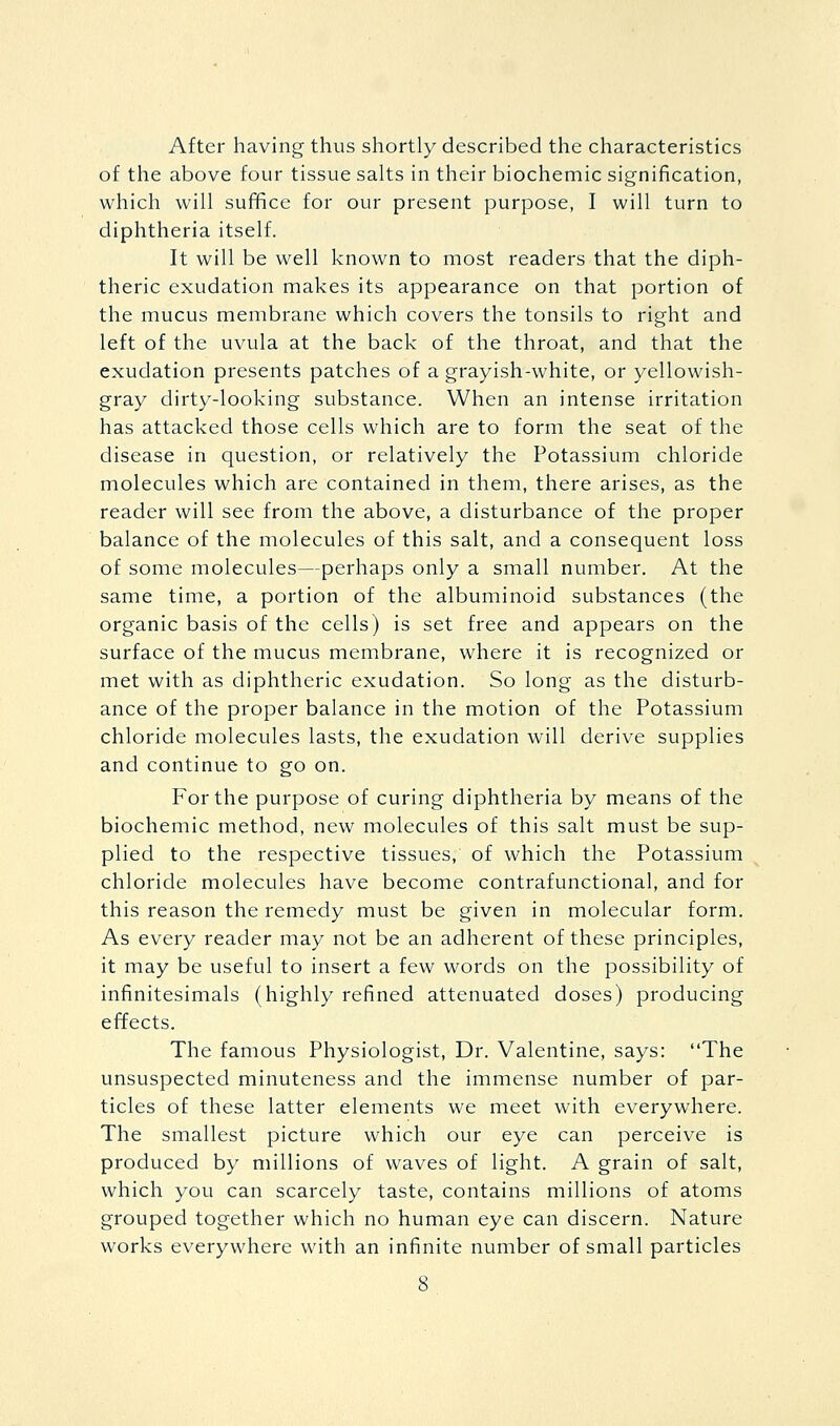 After having thus shortly described the characteristics of the above four tissue salts in their biochemic signification, which will suffice for our present purpose, I will turn to diphtheria itself. It will be well known to most readers that the diph- theric exudation makes its appearance on that portion of the mucus membrane which covers the tonsils to right and left of the uvula at the back of the throat, and that the exudation presents patches of a grayish-white, or yellowish- gray dirty-looking substance. When an intense irritation has attacked those cells which are to form the seat of the disease in question, or relatively the Potassium chloride molecules which are contained in them, there arises, as the reader will see from the above, a disturbance of the proper balance of the molecules of this salt, and a consequent loss of some molecules—perhaps only a small number. At the same time, a portion of the albuminoid substances (the organic basis of the cells) is set free and appears on the surface of the mucus membrane, where it is recognized or met with as diphtheric exudation. So long as the disturb- ance of the proper balance in the motion of the Potassium chloride molecules lasts, the exudation will derive supplies and continue to go on. For the purpose of curing diphtheria by means of the biochemic method, new molecules of this salt must be sup- plied to the respective tissues, of which the Potassium chloride molecules have become contrafunctional, and for this reason the remedy must be given in molecular form. As every reader may not be an adherent of these principles, it may be useful to insert a few words on the possibility of infinitesimals (highly refined attenuated doses) producing effects. The famous Physiologist, Dr. Valentine, says: The unsuspected minuteness and the immense number of par- ticles of these latter elements we meet with everywhere. The smallest picture which our eye can perceive is produced by millions of waves of light. A grain of salt, which you can scarcely taste, contains millions of atoms grouped together which no human eye can discern. Nature works everywhere with an infinite number of small particles