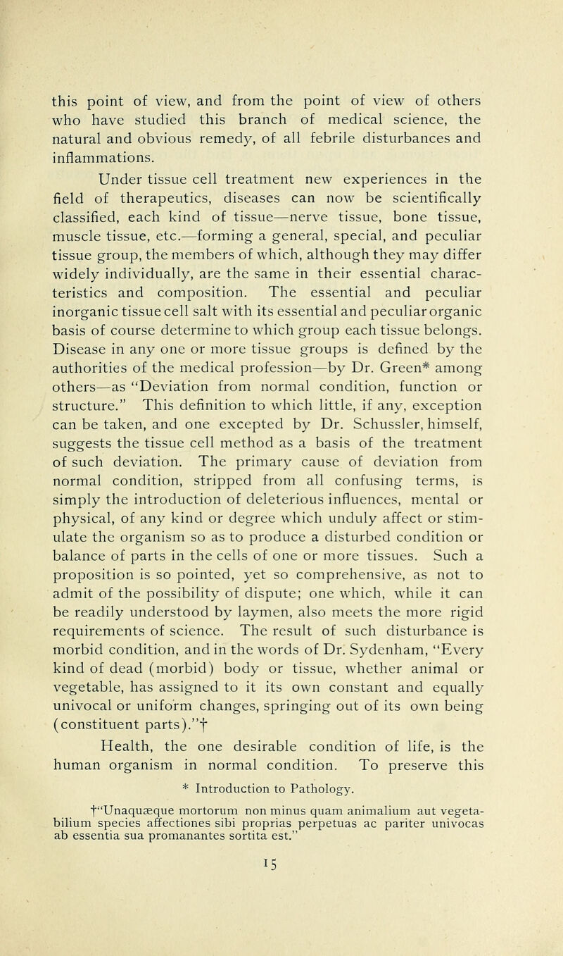 this point of view, and from the point of view of others who have studied this branch of medical science, the natural and obvious remedy, of all febrile disturbances and inflammations. Under tissue cell treatment new experiences in the field of therapeutics, diseases can now be scientifically classified, each kind of tissue—nerve tissue, bone tissue, muscle tissue, etc.—forming a general, special, and peculiar tissue group, the members of which, although they may differ widely individually, are the same in their essential charac- teristics and composition. The essential and peculiar inorganic tissue cell salt with its essential and peculiar organic basis of course determine to which group each tissue belongs. Disease in any one or more tissue groups is defined by the authorities of the medical profession—by Dr. Green* among others—as Deviation from normal condition, function or structure. This definition to which little, if any, exception can be taken, and one excepted by Dr. Schussler, himself, suggests the tissue cell method as a basis of the treatment of such deviation. The primary cause of deviation from normal condition, stripped from all confusing terms, is simply the introduction of deleterious influences, mental or physical, of any kind or degree which unduly affect or stim- ulate the organism so as to produce a disturbed condition or balance of parts in the cells of one or more tissues. Such a proposition is so pointed, yet so comprehensive, as not to admit of the possibility of dispute; one which, while it can be readily understood by laymen, also meets the more rigid requirements of science. The result of such disturbance is morbid condition, and in the words of Dr. Sydenham, Every kind of dead (morbid) body or tissue, whether animal or vegetable, has assigned to it its own constant and equally univocal or uniform changes, springing out of its own being (constituent parts).f Health, the one desirable condition of life, is the human organism in normal condition. To preserve this * Introduction to Pathology. tUnaqu£eque mortorum non minus quam animalium aut vegeta- bilium species affectiones sibi proprias perpetuas ac pariter univocas ab essentia sua promanantes sortita est.