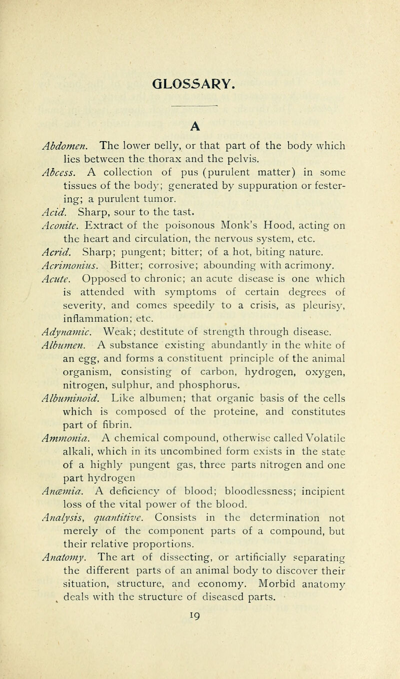 Abdomen. The lower Delly, or that part of the body which lies between the thorax and the pelvis. Abcess. A collection of pus (purulent matter) in some tissues of the body; generated by suppuration or fester- ing; a purulent tumor. Acid. Sharp, sour to the tast. Acofiite. Extract of the poisonous Monk's Hood, acting on the heart and circulation, the nervous system, etc. Acrid. Sharp; pungent; bitter; of a hot, biting nature. Acrimoidus. Bitter; corrosive; abounding with acrimony. Acute. Opposed to chronic; an acute disease is one which is attended with symptoms of certain degrees of severity, and comes speedily to a crisis, as pleuris}% inflammation; etc. Adynamic. Weak; destitute of strength through disease. Albumen. A substance existing abundanth* in the white of an &%%, and forms a constituent principle of the animal organism, consisting of carbon, hydrogen, oxygen, nitrogen, sulphur, and phosphorus. Albuminoid. Like albumen; that organic basis of the cells which is composed of the proteine, and constitutes part of fibrin. Ammonia. A chemical compound, otherwise called Volatile alkali, which in its uncombined form exists in the state of a highly pungent gas, three parts nitrogen and one part hydrogen AncBmia. A deficiency of blood; bloodlessness; incipient loss of the vital power of the blood. Ajialysis, quantitive. Consists in the determination not merely of the component parts of a compound, but their relative proportions. Anatomy. The art of dissecting, or artificially separating the different parts of an animal body to discover their situation, structure, and economy. Morbid anatomy deals with the structure of diseased parts.