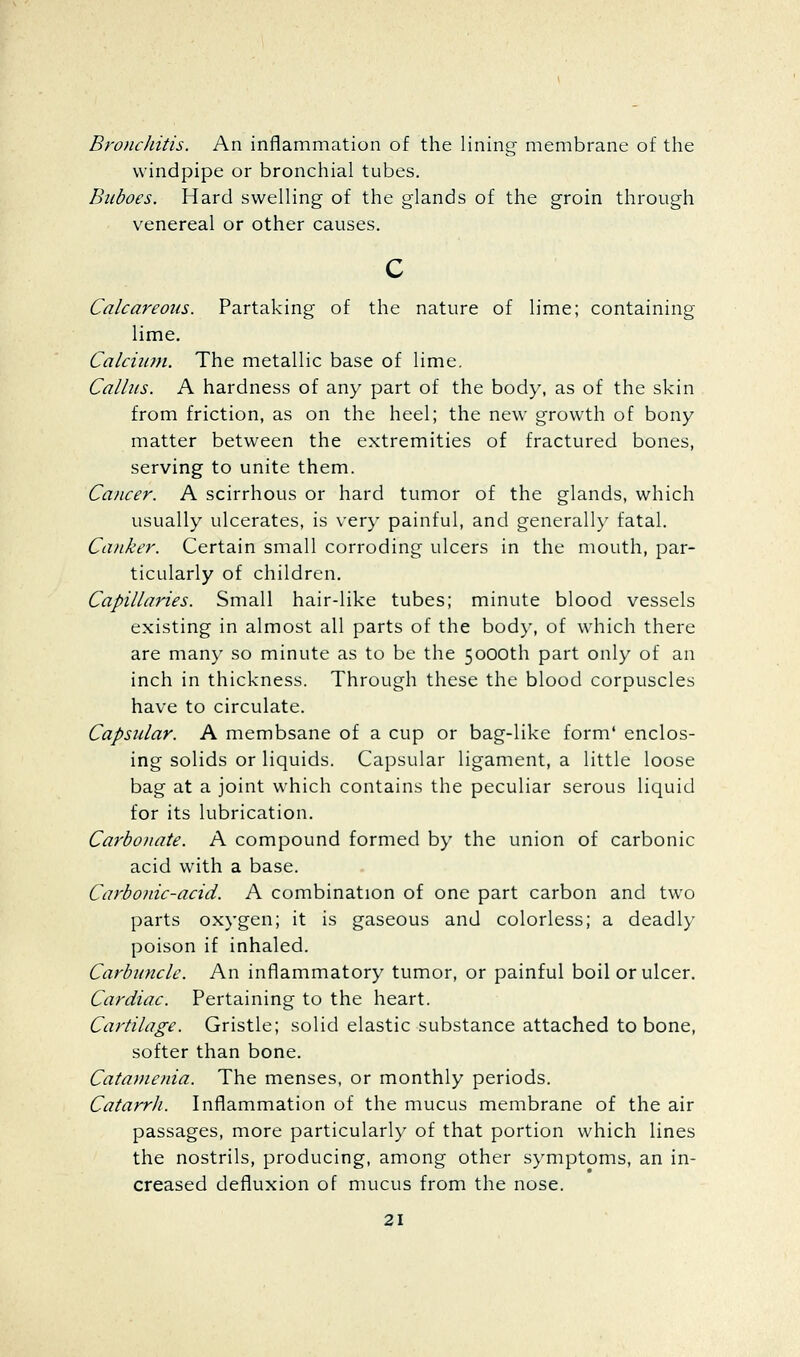 BroiicJiitis. An inflammation of the lining membrane of the windpipe or bronchial tubes. Buboes. Hard swelling of the glands of the groin through venereal or other causes. Calcareous. Partaking of the nature of lime; containing lime. Calciimi. The metallic base of lime. Callus. A hardness of any part of the body, as of the skin from friction, as on the heel; the new growth of bony matter between the extremities of fractured bones, serving to unite them. Cancer. A scirrhous or hard tumor of the glands, which usually ulcerates, is very painful, and generally fatal. Canker. Certain small corroding ulcers in the mouth, par- ticularly of children. Capillaries. Small hair-like tubes; minute blood vessels existing in almost all parts of the body, of which there are many so minute as to be the 5000th part only of an inch in thickness. Through these the blood corpuscles have to circulate. Capsular. A membsane of a cup or bag-like form' enclos- ing solids or liquids. Capsular ligament, a little loose bag at a joint which contains the peculiar serous liquid for its lubrication. Carbonate. A compound formed by the union of carbonic acid with a base. Carbonic-acid. A combination of one part carbon and two parts oxygen; it is gaseous and colorless; a deadly poison if inhaled. Carbuncle. An inflammatory tumor, or painful boil or ulcer. Cardiac. Pertaining to the heart. Cartilage. Gristle; solid elastic substance attached to bone, softer than bone. Catavienia. The menses, or monthly periods. Catarrh. Inflammation of the mucus membrane of the air passages, more particularly of that portion which lines the nostrils, producing, among other symptoms, an in- creased defluxion of mucus from the nose.