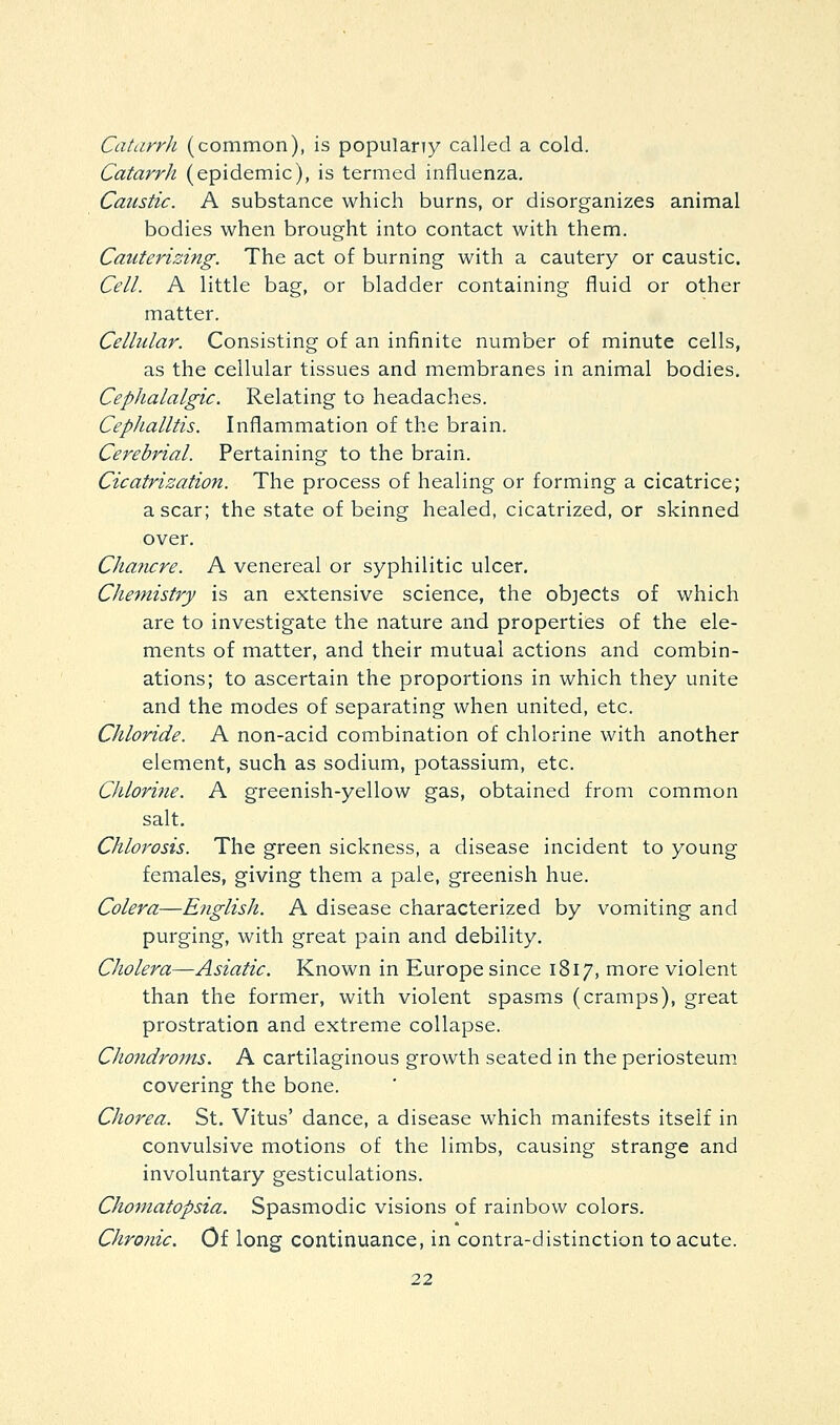 Catarrh (common), is populany called a cold. Catarrh (epidemic), is termed influenza. Caustic. A substance which burns, or disorganizes animal bodies when brought into contact with them. Cauterizing. The act of burning with a cautery or caustic. Cell. A little bag, or bladder containing fluid or other matter. Cellular. Consisting of an infinite number of minute cells, as the cellular tissues and membranes in animal bodies. Cephalalgic. Relating to headaches. CepJialltis. Inflammation of the brain. Cerebrial. Pertaining to the brain. Cicatrization. The process of healing or forming a cicatrice; a scar; the state of being healed, cicatrized, or skinned over. Chancre. A venereal or syphilitic ulcer. Chemistry is an extensive science, the objects of which are to investigate the nature and properties of the ele- ments of matter, and their mutual actions and combin- ations; to ascertain the proportions in which they unite and the modes of separating when united, etc. Chloride. A non-acid combination of chlorine with another element, such as sodium, potassium, etc. Chloritie. A greenish-yellow gas, obtained from common salt. Chlorosis. The green sickness, a disease incident to young females, giving them a pale, greenish hue. Colera—E7iglish. A disease characterized by vomiting and purging, with great pain and debility. Cholera—Asiatic. Known in Europe since 1817, more violent than the former, with violent spasms (cramps), great prostration and extreme collapse. Chondroms. A cartilaginous growth seated in the periosteum, covering the bone. Chorea. St. Vitus' dance, a disease which manifests itself in convulsive motions of the limbs, causing strange and involuntary gesticulations. Chomatopsia. Spasmodic visions of rainbow colors. Chronic. Of long continuance, in contra-distinction to acute.